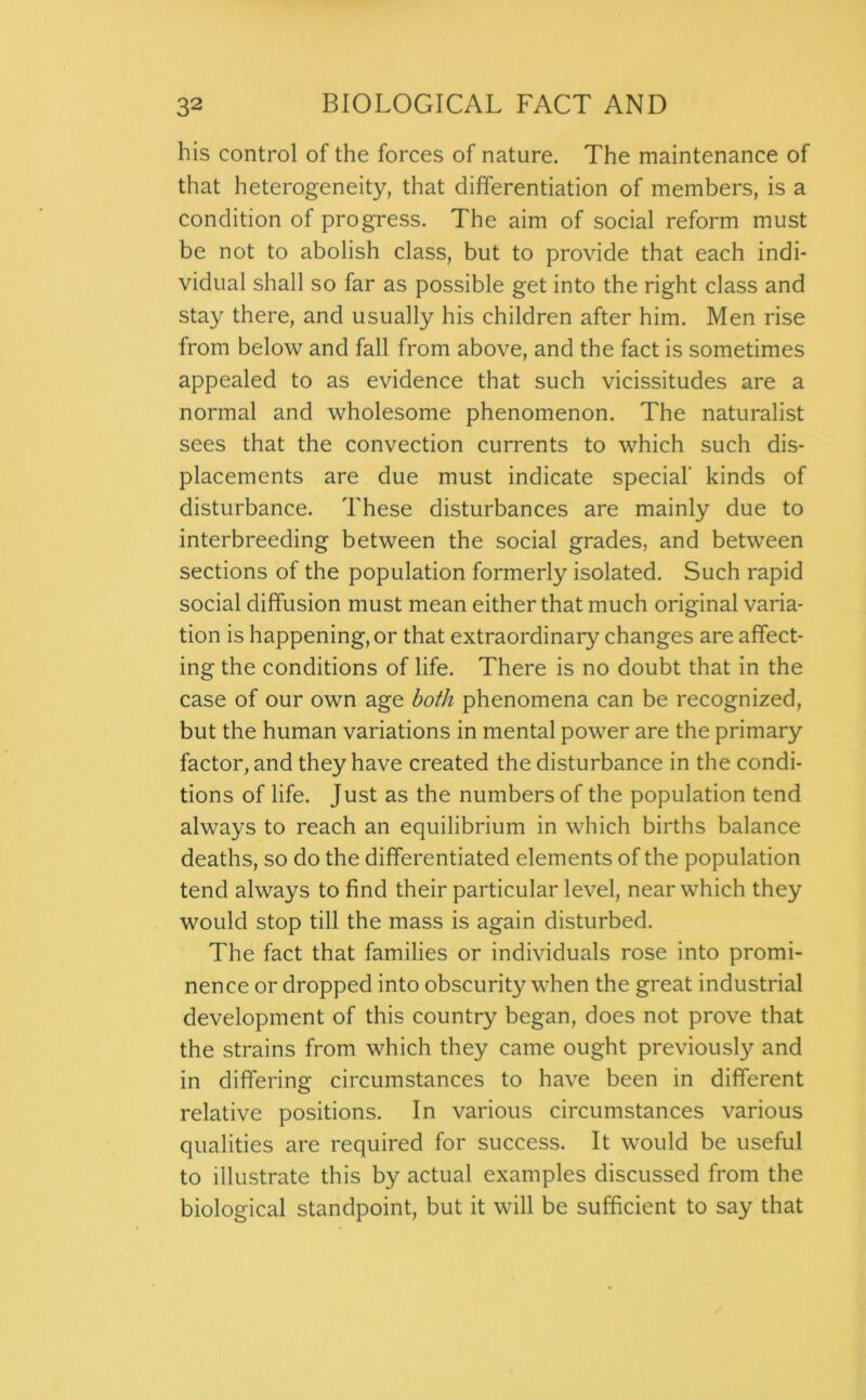 his control of the forces of nature. The maintenance of that heterogeneity, that differentiation of members, is a condition of progress. The aim of social reform must be not to abolish class, but to provide that each indi- vidual shall so far as possible get into the right class and stay there, and usually his children after him. Men rise from below and fall from above, and the fact is sometimes appealed to as evidence that such vicissitudes are a normal and wholesome phenomenon. The naturalist sees that the convection currents to which such dis- placements are due must indicate special’ kinds of disturbance. These disturbances are mainly due to interbreeding between the social grades, and between sections of the population formerly isolated. Such rapid social diffusion must mean either that much original varia- tion is happening, or that extraordinary changes are affect- ing the conditions of life. There is no doubt that in the case of our own age both phenomena can be recognized, but the human variations in mental power are the primary factor, and they have created the disturbance in the condi- tions of life. Just as the numbers of the population tend always to reach an equilibrium in which births balance deaths, so do the differentiated elements of the population tend always to find their particular level, near which they would stop till the mass is again disturbed. The fact that families or individuals rose into promi- nence or dropped into obscurity when the great industrial development of this country began, does not prove that the strains from which they came ought previously and in differing circumstances to have been in different relative positions. In various circumstances various qualities are required for success. It would be useful to illustrate this by actual examples discussed from the biological standpoint, but it will be sufficient to say that