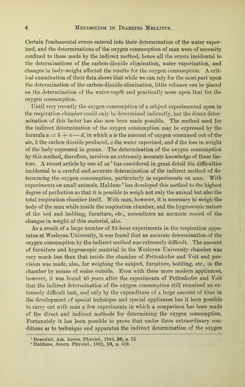 Certain fundamental errors entered into their determination of the water vapor- ized, and the determinations of the oxygen consumption of man were of necessity confined to those made by the indirect method, hence all the errors incidental to the determinations of the carbon-dioxide elimination, water vaporization, and changes in body-weight affected the results for the oxygen consumption. A crit- ical examination of their data shows that while we can rely for the most part upon the determination of the carbon-dioxide elimination, little reliance can be placed on the determination of the water-vapdr and practically none upon that for the oxygen consumption. Until very recently the oxygen consumption of a subject experimented upon in the respiration chamber could only be determined indirectly, but the direct deter- mination of this factor has also now been made possible. The method used for the indirect determination of the oxygen consumption may be expressed by the formula a = l -f- c — d, in which a is the amount of oxygen consumed out of the air, i the carbon dioxide produced, c the water vaporized, and d the loss in weight of the body expressed in grams. The determination of the oxygen consumption by this method, therefore, involves an extremely accurate knowledge of these fac- tors. A recent article by one of us1 has considered in great detail the difficulties incidental to a careful and accurate determination of the indirect method of de- termining the oxygen consumption, particularly in experiments on man. With experiments on small animals, Haldane 2 has developed this method to the highest degree of perfection so that it is possible to weigh not only the animal but also the total respiration chamber itself. With man, however, it is necessary to weigh the body of the man while inside the respiration chamber, and the hygroscopic nature of the bed and bedding, furniture, etc., necessitates an accurate record of the changes in weight of this material, also. As a result of a large number of 24-hour experiments in the respiration appa- ratus at Wesleyan University, it was found that an accurate determination of the oxygen consumption by the indirect method was extremely difficult. The amount of furniture and hygroscopic material in the Wesleyan University chamber was very much less than that inside the chamber of Pettenkofer and Voit and pro- vision was made, also, for weighing the subject, furniture, bedding, etc., in the chamber by means of scales outside. Even with these more modern appliances, however, it was found 40 years after the experiments of Pettenkofer and Voit that the indirect determination of the oxygen consumption still remained an ex- tremely difficult task, and only by the expenditure of a large amount of time in the development of special technique and special appliances has it been possible to carry out with man a few experiments in which a comparison has been made of the direct and indirect methods for determining the oxygen consumption. Fortunately it has been possible to prove that under these extraordinary con- ditions as to technique and apparatus the indirect determination of the oxygen 1 Benedict, Am. Journ. Physiol., 1910, 26, p. 15 “Haldane, Journ. Physiol., 1892, 13, p. 419.