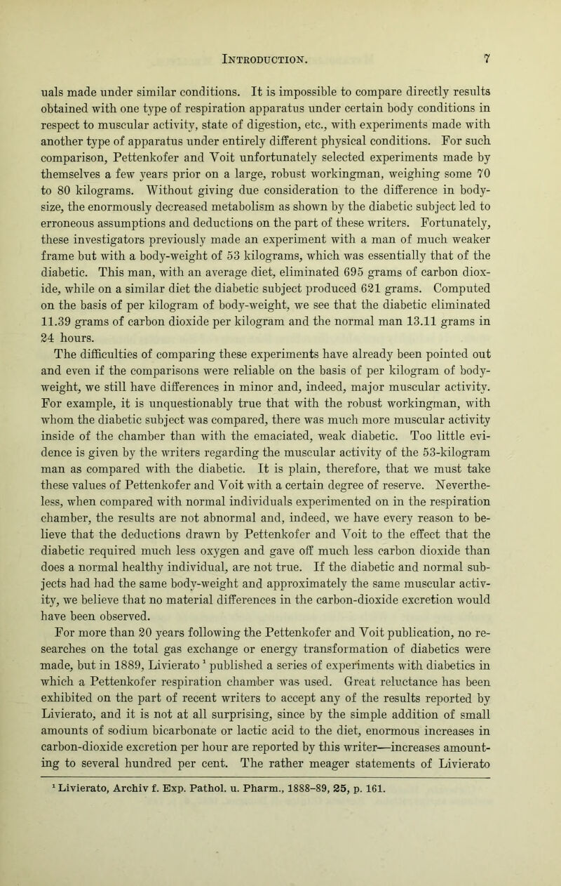 uals made under similar conditions. It is impossible to compare directly results obtained with one type of respiration apparatus under certain body conditions in respect to muscular activity, state of digestion, etc., with experiments made with another type of apparatus under entirely different physical conditions. For such comparison, Pettenkofer and Yoit unfortunately selected experiments made by themselves a few years prior on a large, robust workingman, weighing some 70 to 80 kilograms. Without giving due consideration to the difference in body- size, the enormously decreased metabolism as shown by the diabetic subject led to erroneous assumptions and deductions on the part of these writers. Fortunately, these investigators previously made an experiment with a man of much weaker frame but with a body-weight of 53 kilograms, which was essentially that of the diabetic. This man, with an average diet, eliminated 695 grams of carbon diox- ide, while on a similar diet the diabetic subject produced 621 grams. Computed on the basis of per kilogram of body-weight, we see that the diabetic eliminated 11.39 grams of carbon dioxide per kilogram and the normal man 13.11 grams in 24 hours. The difficulties of comparing these experiments have already been pointed out and even if the comparisons were reliable on the basis of per kilogram of body- weight, we still have differences in minor and, indeed, major muscular activity. For example, it is unquestionably true that with the robust workingman, with whom the diabetic subject was compared, there was much more muscular activity inside of the chamber than with the emaciated, weak diabetic. Too little evi- dence is given by the writers regarding the muscular activity of the 53-kilogram man as compared with the diabetic. It is plain, therefore, that we must take these values of Pettenkofer and Yoit with a certain degree of reserve. Neverthe- less, when compared with normal individuals experimented on in the respiration chamber, the results are not abnormal and, indeed, we have every reason to be- lieve that the deductions drawn by Pettenkofer and Yoit to the effect that the diabetic required much less oxygen and gave off much less carbon dioxide than does a normal healthy individual, are not true. If the diabetic and normal sub- jects had had the same body-weight and approximately the same muscular activ- ity, we believe that no material differences in the carbon-dioxide excretion would have been observed. For more than 20 years following the Pettenkofer and Yoit publication, no re- searches on the total gas exchange or energy transformation of diabetics were made, but in 1889, Livierato 1 published a series of experiments with diabetics in which a Pettenkofer respiration chamber was used. Great reluctance has been exhibited on the part of recent writers to accept any of the results reported by Livierato, and it is not at all surprising, since by the simple addition of small amounts of sodium bicarbonate or lactic acid to the diet, enormous increases in carbon-dioxide excretion per hour are reported by this writer—increases amount- ing to several hundred per cent. The rather meager statements of Livierato 1 Livierato, Archiv f. Exp. Pathol, u. Pharm., 1888-89, 25, p. 161.