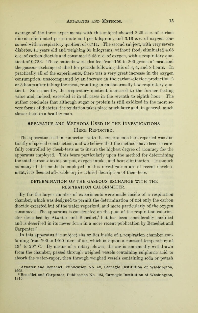 average of the three experiments with this subject showed 2.29 c. c. of carbon dioxide eliminated per minnte and per kilogram, and 3.16 c. c. of oxygen con- sumed with a respiratory quotient of 0.711. The second subject, with very severe diabetes, 11 years old and weighing 35 kilograms, without food, eliminated 4.68 c. c. of carbon dioxide and consumed 6.48 c. c. of oxygen, with a respiratory quo- tient of 0.723. These patients were also fed from 150 to 200 grams of meat and the gaseous exchange studied for periods following this of 3, 4, and 8 hours. In practically all of the experiments, there was a very great increase in the oxygen consumption, unaccompanied by an increase in the carbon-dioxide production 2 or 3 hours after taking the meat, resulting in an abnormally low respiratory quo- tient. Subsequently, the respiratory quotient increased to the former fasting value and, indeed, exceeded it in all cases in the seventh to eighth hour. The author concludes that although sugar or protein is still oxidized in the most se- vere forms of diabetes, the oxidation takes place much later and, in general, much slower than in a healthy man. Apparatus and Methods Used in the Investigations Here Reported. The apparatus used in connection with the experiments here reported was dis- tinctly of special construction, and we believe that the methods have been so care- fully controlled by check-tests as to insure the highest degree of accuracy for the apparatus employed. This bears particularly upon the method for determining the total carbon-dioxide output, oxygen intake, and heat elimination. Inasmuch as many of the methods employed in this investigation are of recent develop- ment, it is deemed advisable to give a brief description of them here. DETERMINATION OF THE GASEOUS EXCHANGE WITH THE RESPIRATION CALORIMETER. By far the larger number of experiments were made inside of a respiration chamber, which was designed to permit the determination of not only the carbon dioxide excreted but of the water vaporized, and more particularly of the oxygen consumed. The apparatus is constructed on the plan of the respiration calorim- eter described by Atwater and Benedict,1 but has been considerably modified and is described in its newer form in a more recent publication by Benedict and Carpenter.2 In this apparatus the subject sits or lies inside of a respiration chamber con- taining from 700 to 1400 liters of air, which is kept at a constant temperature of 19° to 20° C. By means of a rotary blower, the air is continually withdrawn from the chamber, passed through weighed vessels containing sulphuric acid to absorb the water-vapor, then through weighed vessels containing soda or potash 1 Atwater and Benedict, Publication No. 42, Carnegie Institution of Washington, 1905. 2 Benedict and Carpenter, Publication No. 123, Carnegie Institution of Washington, 1910.