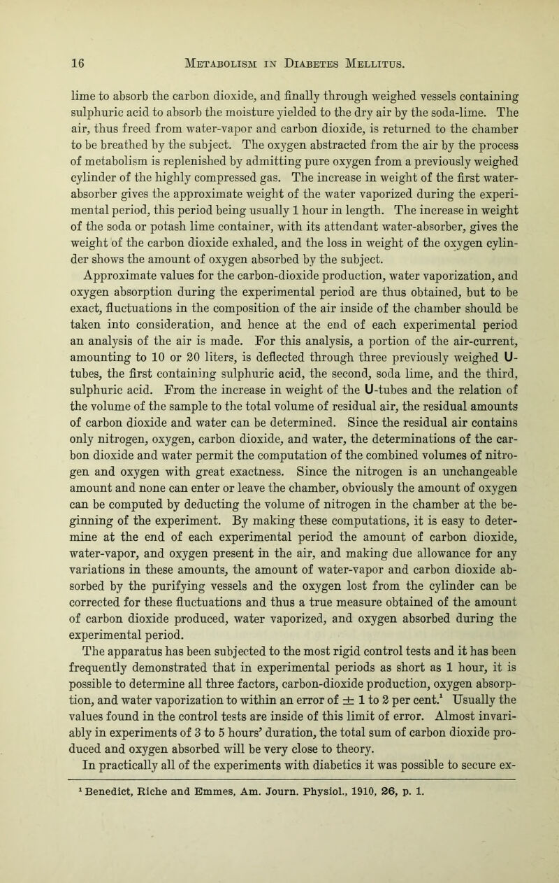 lime to absorb the carbon dioxide, and finally through weighed vessels containing sulphuric acid to absorb the moisture yielded to the dry air by the soda-lime. The air, thus freed from water-vapor and carbon dioxide, is returned to the chamber to be breathed by the subject. The oxygen abstracted from the air by the process of metabolism is replenished by admitting pure oxygen from a previously weighed cylinder of the highly compressed gas. The increase in weight of the first water- absorber gives the approximate weight of the water vaporized during the experi- mental period, this period being usually 1 hour in length. The increase in weight of the soda or potash lime container, with its attendant water-absorber, gives the weight of the carbon dioxide exhaled, and the loss in weight of the oxygen cylin- der shows the amount of oxygen absorbed by the subject. Approximate values for the carbon-dioxide production, water vaporization, and oxygen absorption during the experimental period are thus obtained, but to be exact, fluctuations in the composition of the air inside of the chamber should be taken into consideration, and hence at the end of each experimental period an analysis of the air is made. For this analysis, a portion of the air-current, amounting to 10 or 20 liters, is deflected through three previously weighed U- tubes, the first containing sulphuric acid, the second, soda lime, and the third, sulphuric acid. From the increase in weight of the U-tubes and the relation of the volume of the sample to the total volume of residual air, the residual amounts of carbon dioxide and water can be determined. Since the residual air contains only nitrogen, oxygen, carbon dioxide, and water, the determinations of the car- bon dioxide and water permit the computation of the combined volumes of nitro- gen and oxygen with great exactness. Since the nitrogen is an unchangeable amount and none can enter or leave the chamber, obviously the amount of oxygen can be computed by deducting the volume of nitrogen in the chamber at the be- ginning of the experiment. By making these computations, it is easy to deter- mine at the end of each experimental period the amount of carbon dioxide, water-vapor, and oxygen present in the air, and making due allowance for any variations in these amounts, the amount of water-vapor and carbon dioxide ab- sorbed by the purifying vessels and the oxygen lost from the cylinder can be corrected for these fluctuations and thus a true measure obtained of the amount of carbon dioxide produced, water vaporized, and oxygen absorbed during the experimental period. The apparatus has been subjected to the most rigid control tests and it has been frequently demonstrated that in experimental periods as short as 1 hour, it is possible to determine all three factors, carbon-dioxide production, oxygen absorp- tion, and water vaporization to within an error of ± 1 to 2 per cent.1 Usually the values found in the control tests are inside of this limit of error. Almost invari- ably in experiments of 3 to 5 hours’ duration, the total sum of carbon dioxide pro- duced and oxygen absorbed will be very close to theory. In practically all of the experiments with diabetics it was possible to secure ex- 1 Benedict, Riche and Emmes, Am. Journ. Physiol., 1910, 26, p. 1.