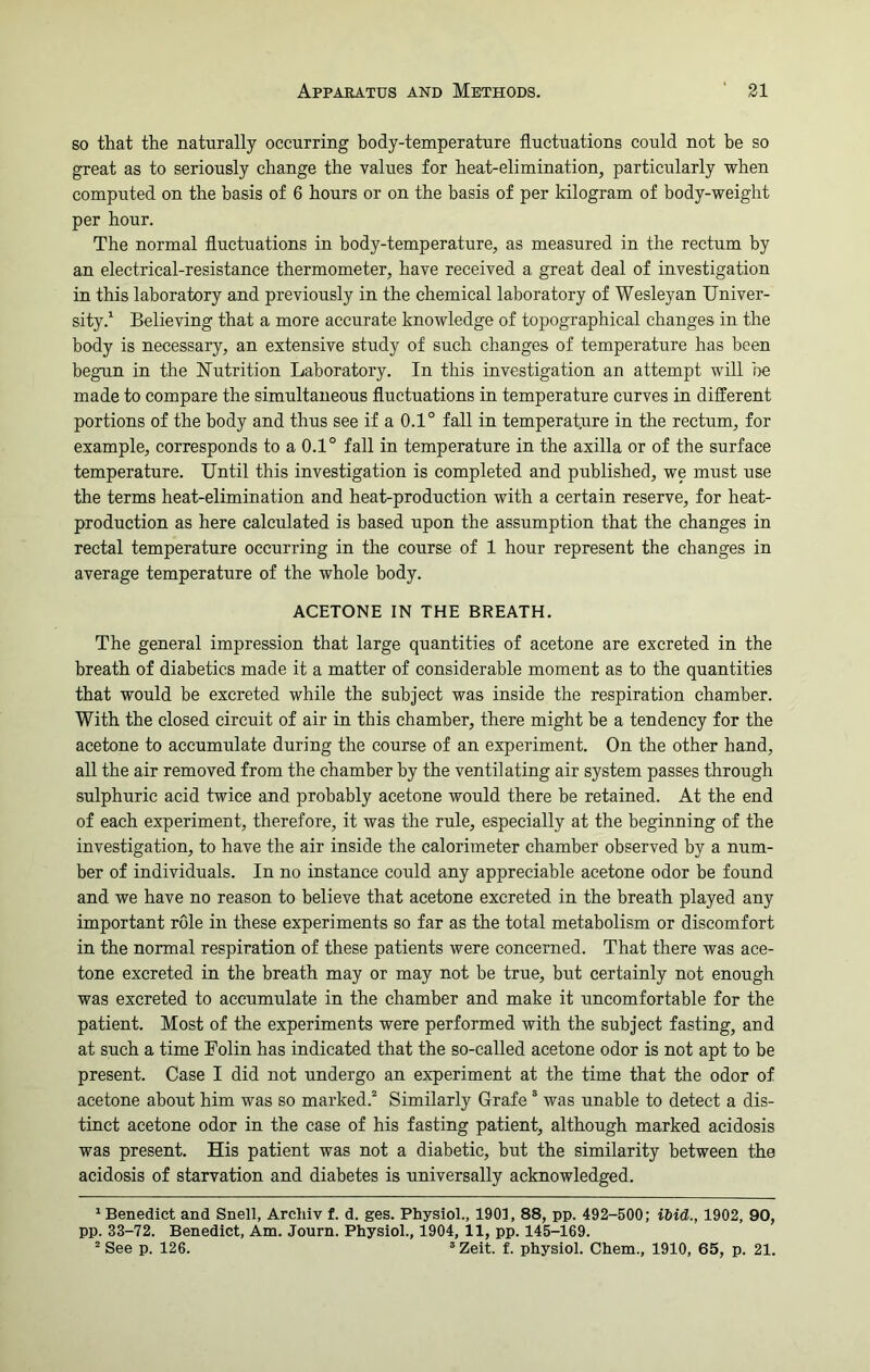 so that the naturally occurring body-temperature fluctuations could not be so great as to seriously change the values for heat-elimination, particularly when computed on the basis of 6 hours or on the basis of per kilogram of body-weight per hour. The normal fluctuations in body-temperature, as measured in the rectum by an electrical-resistance thermometer, have received a great deal of investigation in this laboratory and previously in the chemical laboratory of Wesleyan Univer- sity.1 Believing that a more accurate knowledge of topographical changes in the body is necessary, an extensive study of such changes of temperature has been begun in the Nutrition Laboratory. In this investigation an attempt will be made to compare the simultaneous fluctuations in temperature curves in different portions of the body and thus see if a 0.1° fall in temperature in the rectum, for example, corresponds to a 0.1° fall in temperature in the axilla or of the surface temperature. Until this investigation is completed and published, we must use the terms heat-elimination and heat-production with a certain reserve, for heat- production as here calculated is based upon the assumption that the changes in rectal temperature occurring in the course of 1 hour represent the changes in average temperature of the whole body. ACETONE IN THE BREATH. The general impression that large quantities of acetone are excreted in the breath of diabetics made it a matter of considerable moment as to the quantities that would be excreted while the subject was inside the respiration chamber. With the closed circuit of air in this chamber, there might be a tendency for the acetone to accumulate during the course of an experiment. On the other hand, all the air removed from the chamber by the ventilating air system passes through sulphuric acid twice and probably acetone would there be retained. At the end of each experiment, therefore, it was the rule, especially at the beginning of the investigation, to have the air inside the calorimeter chamber observed by a num- ber of individuals. In no instance could any appreciable acetone odor be found and we have no reason to believe that acetone excreted in the breath played any important role in these experiments so far as the total metabolism or discomfort in the normal respiration of these patients were concerned. That there was ace- tone excreted in the breath may or may not be true, but certainly not enough was excreted to accumulate in the chamber and make it uncomfortable for the patient. Most of the experiments were performed with the subject fasting, and at such a time Folin has indicated that the so-called acetone odor is not apt to be present. Case I did not undergo an experiment at the time that the odor of acetone about him was so marked.2 Similarly Grafe 3 was unable to detect a dis- tinct acetone odor in the case of his fasting patient, although marked acidosis was present. His patient was not a diabetic, but the similarity between the acidosis of starvation and diabetes is universally acknowledged. 1 Benedict and Snell, Archiv f. d. ges. Physiol., 1901, 88, pp. 492-500; ibid., 1902, 90, pp. 33-72. Benedict, Am. Journ. Physiol., 1904, 11, pp. 145-169. 2 See p. 126. 3Zeit. f. physiol. Chem., 1910, 65, p. 21.