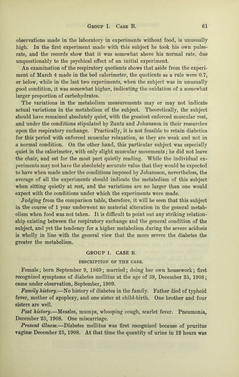 observations made in the laboratory in experiments without food, is unusually high. In the first experiment made with this subject he took his own pulse- rate, and the records show that it was somewhat above his normal rate, due unquestionably to the psychical effect of an initial experiment. An examination of the respiratory quotients shows that aside from the experi- ment of March 4 made in the bed calorimeter, the quotients as a rule were 0.7, or below, while in the last two experiments, when the subject was in unusually good condition, it was somewhat higher, indicating the oxidation of a somewhat larger proportion of carbohydrates. The variations in the metabolism measurements may or may not indicate actual variations in the metabolism of the subject. Theoretically, the subject should have remained absolutely quiet, with the greatest enforced muscular rest, and under the conditions stipulated by Zuntz and Johansson in their researches upon the respiratory exchange. Practically, it is not feasible to retain diabetics for this period with enforced muscular relaxation, as they are weak and not in a normal condition. On the other hand, this particular subject was especially quiet in the calorimeter, with only slight muscular movements; he did not leave the chair, and sat for the most part quietly reading. While the individual ex- periments may not have the absolutely accurate value that they would be expected to have when made under the conditions imposed by Johansson, nevertheless, the average of all the experiments should indicate the metabolism of this subject when sitting quietly at rest, and the variations are no larger than one would expect with the conditions under which the experiments were made. Judging from the comparison table, therefore, it will be seen that this subject in the course of 1 year underwent no material alteration in the general metab- olism when food was not taken. It is difficult to point out any striking relation- ship existing between the respiratory exchange and the general condition of the subject, and yet the tendency for a higher metabolism during the severe acidosis is wholly in line with the general view that the more severe the diabetes the greater the metabolism. GROUP I. CASE B. DESCRIPTION OP THE CASE. Female; born September 9, 1869; married; doing her own housework; first recognized symptoms of diabetes mellitus at the age of 39, December 25, 1908; came under observation, September, 1909. Family history.—No history of diabetes in the family. Father died of typhoid fever, mother of apoplexy, and one sister at child-birth. One brother and four sisters are well. Past history.—Measles, mumps, whooping cough, scarlet fever. Pneumonia, December 25, 1908. One miscarriage. Present illness.—Diabetes mellitus was first recognized because of pruritus vaginae December 25, 1908. At that time the quantity of urine in 12 hours was