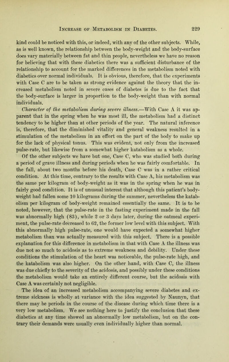 kind could be noticed with this, or indeed, with any of the other subjects. While, as is well known, the relationship between the body-weight and the body-surface does vary materially between fat and thin people, nevertheless we have no reason for believing that with these diabetics there was a sufficient disturbance of the relationship to account for the marked differences in the metabolism noted with diabetics over normal individuals. It is obvious, therefore, that the experiments with Case C are to be taken as strong evidence against the theory that the in- creased metabolism noted in severe cases of diabetes is due to the fact that the body-surface is larger in proportion to the body-weight than with normal individuals. Character of the metabolism during severe illness.—With Case A it was ap- parent that in the spring when he was most ill, the metabolism had a distinct tendency to be higher than at other periods of the year. The natural inference is, therefore, that the diminished vitality and general weakness resulted in a stimulation of the metabolism in an effort on the part of the body to make up for the lack of physical tonus. This was evident, not only from the increased pulse-rate, but likewise from a somewhat higher katabolism as a whole. Of the other subjects we have but one, Case C, who was studied both during a period of grave illness and during periods when he was fairly comfortable. In the fall, about two months before his death, Case C was in a rather critical condition. At this time, contrary to the results with Case A, his metabolism was the same per kilogram of body-weight as it was in the spring when he was in fairly good condition. It is of unusual interest that although this patient’s body- weight had fallen some 10 kilograms during the summer, nevertheless the katab- olism per kilogram of body-weight remained essentially the same. It is to be noted, however, that the pulse-rate in the fasting experiment made in the fall was abnormally high (83), while 2 or 3 days later, during the oatmeal experi- ment, the pulse-rate decreased to 62, the former low level with this subject. With this abnormally high pulse-rate, one would have expected a somewhat higher metabolism than was actually measured with this subject. There is a possible explanation for this difference in metabolism in that with Case A the illness was due not so much to acidosis as to extreme weakness and debility. Under these conditions the stimulation of the heart was noticeable, the pulse-rate high, and the katabolism was also higher. On the other hand, with Case C, the illness was due chiefly to the severity of the acidosis, and possibly under these conditions the metabolism would take an entirely different course, but the acidosis with Case A was certainly not negligible. The idea of an increased metabolism accompanying severe diabetes and ex- treme sickness is wholly at variance with the idea suggested by ATaunyn, that there may be periods in the course of the disease during which time there is a very low metabolism. We see nothing here to justify the conclusion that these diabetics at any time showed an abnormally low metabolism, but on the con- trary their demands were usually even individually higher than normal.