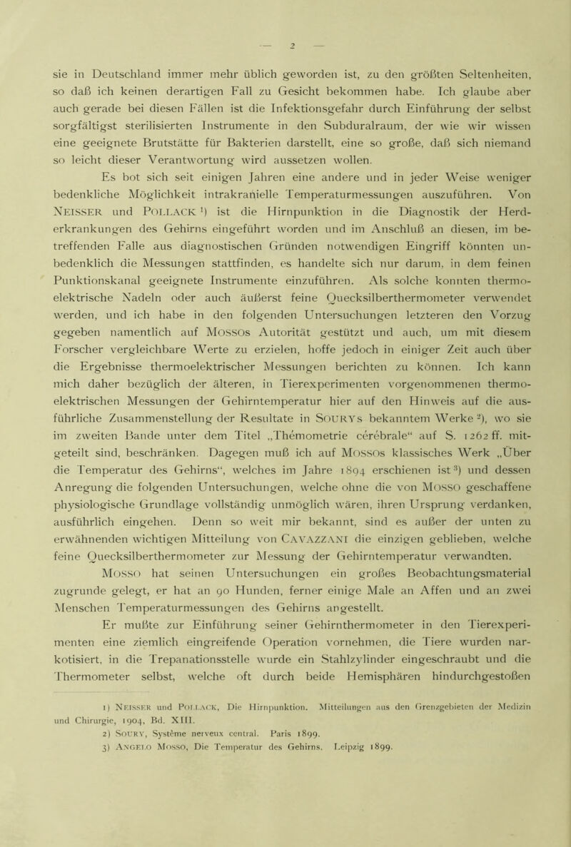 sie in Deutschland immer mehr üblich geworden ist, zu den größten Seltenheiten, so daß ich keinen derartigen Fall zu Gesicht bekommen habe. Ich glaube aber auch gerade bei diesen Fällen ist die Infektionsgefahr durch Einführung der selbst sorgfältigst sterilisierten Instrumente in den Subduralraum, der wie wir wissen eine geeignete Brutstätte für Bakterien darstellt, eine so große, daß sich niemand so leicht dieser Verantwortung wird aussetzen wollen. Es bot sich seit einigen Jahren eine andere und in jeder Weise weniger bedenkliche Möglichkeit intrakranielle Temperaturmessungen auszuführen. Von Neisser und PoELACK ') ist die Hirnpunktion in die Diagnostik der Herd- erkrankungen des Gehirns eingeführt worden und im Anschluß an diesen, im be- treffenden Falle aus diagnostischen Gründen notwendigen Eingriff könnten un- bedenklich die Messungen stattfinden, es handelte sich nur darum, in dem feinen Punktionskanal geeignete Instrumente einzuführen. Als solche konnten thermo- elektrische Nadeln oder auch äußerst feine Ouecksilberthermometer verwendet werden, und ich habe in den folgenden Untersuchungen letzteren den Vorzug gegeben namentlich auf Mossos Autorität gestützt und auch, um mit diesem Forscher vergleichbare Werte zu erzielen, hoffe jedoch in einiger Zeit auch über die Ergebnisse thermoelektrischer Messungen berichten zu können. Ich kann mich daher bezüglich der älteren, in Tierexperimenten vorgenommenen thermo- elektrischen Messungen der Gehirntemperatur hier auf den Hinweis auf die aus- führliche Zusammenstellung der Resultate in SoURYs bekanntem Werke ^), wo sie im zweiten Bande unter dem Titel „Themometrie cerebrale“ auf S. 1262 ff. mit- geteilt sind, beschränken. Dagegen muß ich auf MossOs klassisches Werk „Über die Temperatur des Gehirns“, welches im Jahre 1894 erschienen ist'^) und dessen Anregung die folgenden Untersuchungen, welche ohne die \'on Mosso geschaffene physiologische Grundlage vollständig unmöglich wären, ihren Ursprung verdanken, ausführlich eingehen. Denn so weit mir bekannt, sind es außer der unten zu erwähnenden wichtigen Mitteilung von CAVAZZ.vxr die einzigen geblieben, welche feine Ouecksilberthermometer zur Messung der Gehirntemperatur verwandten. Mosso hat seinen Untersuchungen ein großes Beobachtungsmaterial zugrunde gelegt, er hat an go Hunden, ferner einige Male an Affen und an zwei .Menschen Temperaturmessungen des Gehirns angestellt. Er mußte zur Einführung .seiner Gehirnthermometer in den Tierexperi- menten eine ziemlich eingreifende Operation vornehmen, die Tiere wurden nar- kotisiert, in die Trepanationsstelle wurde ein .Stahlzylinder eingeschraubt und die riiermometer selbst, welche oft durch beide Hemisphären hindurchgestoßen 1) Nf.is.sf.r und P<)l.r..\CK, Die Hirnpunktion. Mitteilungen aus den Grenzgebieten der Medizin und Chirurgie, 1904, Bd. XIII. 2) SoURV, Systeme nerveux central. Paris 189g. 3) .Axgf.I.O Mosso, Die Temperatur des Gehirns. I.eipzig 1899.