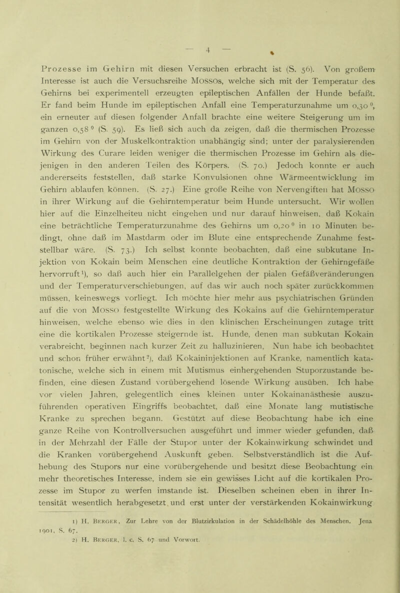 Prozesse im Gehirn mit diesen Versuchen erbracht ist (S. 56). Von großem Interesse ist auch die Versuchsreihe MOSSOS, welche sich mit der Temperatur des Gehirns bei experimentell erzeugten epileptischen Anfällen der Hunde befaßt. Er fand beim Hunde im epileptischen Anfall eine Temperaturzunahme um 0,30 ein erneuter auf diesen folgender Anfall brachte eine weitere Steigerung um im ganzen 0,58 ° (S. 59). Es ließ sich auch da zeigen, daß die thermischen Prozesse im Gehirn von der Muskelkontraktion unabhängig sind; unter der paralysierenden Wirkung des Curare leiden weniger die thermischen Prozesse im Gehirn als die- jenigen in den anderen Teilen des Körpers. (S. 70.) Jedoch konnte er auch andererseits feststellen, daß starke Konvulsionen ohne Wärmeentwicklung im G-ehirn ablaufen können. (S. 27.) Eine große Reihe von Nervengiften hat MOSSO in ihrer Wirkung auf die Gehirntemperatur beim Hunde untersucht. Wir wollen hier auf die Einzelheiten nicht eingehen und nur darauf hinweisen. daß Kokain eine beträchtliche Temperaturzunahme des Gehirns um 0,20® in 10 Minuten be- dingt, ohne daß im Mastdarm oder im Blute eine entsprechende Zunahme fest- stellbar wäre. (.S. 73.) Ich selbst konnte beobachten, daß eine subkutane In- jektion \mn Kokain beim Menschen eine deutliche Kontraktion der Gehirngefäße hervorruft ß, so daß auch hier ein Parallelgehen der pialen Gefäßveränderungen und der Temperaturverschiebungen, auf das wir auch noch später zurückkommen müssen, keineswegs vorliegt. Ich möchte hier mehr aus psychiatrischen Gründen auf die von Mos.so festgestellte Wirkung des Kokains auf die Gehirntemperatur hinweisen, welche ebenso wie dies in den klinischen Erscheinungen zutage tritt eine die kortikalen Prozesse steigernde ist. Hunde, denen man subkutan Kokain verabreicht, beginnen nach kurzer Zeit zu halluzinieren. Nun habe ich beobachtet und schon früher erwähnt-j, daß Kokaininjektionen auf Kranke, namentlich kata- tonische, welche sich in einem mit Mutismus einhergehenden .Stuporzustande be- finden, eine diesen Zustand vorübergehend lösende Wirkung ausüben. Ich habe vor vielen Jahren, gelegentlich eines kleinen unter Kokainanästhesie auszu- führenden operativen Eingriffs beobachtet, daß eine Monate lang mutistische Kranke zu sprechen begann. Gestützt auf diese Beobachtung habe ich eine ganze Reihe von Kontrollversuchen ausg'eführt und immer wieder gefunden, daß in der Mehrzahl der Fälle der Stupor unter der Kokain Wirkung schwindet und die Kranken vorübergehend Auskunft geben. Selbstverständlich ist die Auf- hebung des .Stupors nur eine vorübergehende und besitzt diese Beobachtung' ein mehr theoretisches Interesse, indem sie ein gewisses Licht auf die kortikalen Pro- zesse im Stupor zu werfen imstande ist. Dieselben scheinen eben in ihrer In- tensität wesentlich herabgesetzt und erst unter der verstärkenden Kokainwirkung 1) H. Bkrger, Zur Lehre von der Blutzirkulation in der Schädelhöhle des Menschen. Jena if)Oi, .S. 67. 2) H. Berger, 1. c. S. (>7 und Vorwort.