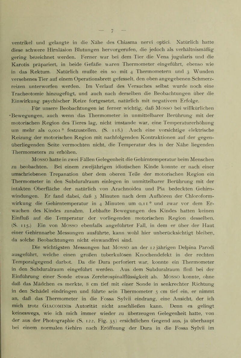 / Ventrikel und gelangte in die Nähe des Chiasma nervi optici. Natürlich hatte diese schwere Hirnläsion Blutungen hervor gerufen, die jedoch als verhältnismäßig gering bezeichnet werden. Ferner war bei dem Tier die Vena jugularis und die Karotis präpariert, in beide Gefäße waren Thermometer eingeführt, ebenso wie in das Rektum. Natürlich mußte ein so mit 4 Thermometern und 3 Wunden versehenes Tier auf einem Operationsbrett gefesselt, den oben angegebenen Schmerz- reizen unterworfen w'erden. Im Verlauf des Versuches selbst wairde noch eine Tracheotomie hinzugefügt, und auch nach derselben die Beobachtungen über die Einwirkung psychischer Reize fortgesetzt, natürlich mit negativem Erfolge. Eür unsere Beobachtungen ist ferner wuchtig, daß Mosso bei willkürlichen •Bewegungen, auch wenn das Thermometer in unmittelbarer Berührung mit der motorischen Region des Tieres lag, nicht imstande war, eine Temperaturerhöhung um mehr als 0,001 ^ festzustellen. (S. 118.) Auch eine vorsichtige elektrische Reizung der motorischen Region mit nachfolgenden Kontraktionen auf der gegen- überliegenden Seite vermochten nicht, die Temperatur des in der Nähe liegenden 'Phermometers zu erhöhen. Mosso hatte in zwei Fällen Gelegenheit die Gehirntemperatur beim Menschen zu beobachten. Bei einem zweijährigen idiotischen Kinde konnte er nach einer umschriebenen Trepanation über dem oberen Teile der motorischen Region ein Thermometer in den Subduralraum einlegen in unmittelbarer Berührung mit der intakten Oberfläche der natürlich von Arachnoidea und Pia bedeckten Gehirn- windungen. Er fand dabei, daß 3 Minuten nach dem Aufhören der Chloroform- wirkung die Gehirntemperatur in 4 Minuten um o,ii° und zw'ar vor dem Er- wachen des Kindes zunahm. Lebhafte Bew'egungen des Kindes hatten keinen Einfluß auf die Temperatur der vorliegenden motorischen Region desselben. (S. 115.) Ein von Mosso ebenfalls angeführter Fall, in dem er über der Haut einer Gehirnnarbe Messungen ausführte, kann wohl hier unberücksichtigt bleiben, da solche Beobachtungen nicht einwandfrei sind. Die wichtigsten Messungen hat Mosso an der 12 jährigen Delpina Parodi ausgeführt, welche einen großen tuberkulösen Knochendefekt in der rechten Temporalgegend darbet. Da die Dura perforiert war, konnte ein Thermometer in den Subduralraum eingeführt werden. Aus dem .Subduralraum floß bei der Einführung einer Sonde etwas Zerebrospinalflüssigkeit ab. MossO konnte, ohne daß das Mädchen es merkte, 8 cm tief mit einer Sonde in senkrechter Richtung in den Schädel eindringen und führte sein Thermometer 5 cm tief ein, er nimmt an, daß das Thermometer in die Fossa Sylvii eindrang, eine Ansicht, der ich mich trotz Giacominis Autorität nicht anschließen kann. Denn es gelingt keineswegs, wie ich mich immer wieder zu überzeugen Gelegenheit hatte, von der aus der Photographie (S. 122, Fig. 35) ersichtlichen Gegend aus, ja überhaupt bei einem normalen Gehirn nach Eröffnung der Dura in die Fossa Sylvii im