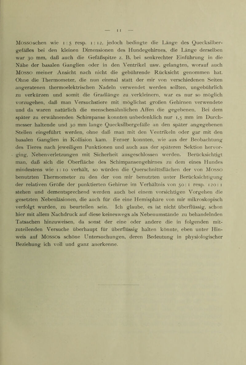 Mossoschen wie 1:5 resp. 1:12, jedoch bedingte die Länge des Quecksilber- gefäßes bei den kleinen Dimensionen des Hundegehirnes, die Länge derselben war 30 mm, daß auch die Gefäßspitze z. B. bei senkrechter Einführung in die Nähe der basalen Ganglien oder in den Ventrikel usw. gelangten, worauf auch MOSSO meiner Ansicht nach nicht die gebührende Rücksicht genommen hat. Ohne die Thermometer, die nun einmal statt der mir von verschiedenen Seiten angeratenen thermoelektrischen Nadeln verwendet werden sollten, ungebührlich zu verkürzen und somit die Gradlänge zu verkleinern, war es nur so möglich vorzugehen, daß man Versuchstiere mit möglichst großen Gehirnen verwendete und da waren natürlich die menschenähnlichen Affen die gegebenen. Bei dem später zu erwähnenden Schimpanse konnten unbedenklich nur 1,5 mm im Durch- messer haltende und 30 mm lange Quecksilbergefäße an den später angegebenen Stellen eingeführt werden, ohne daß man mit den Ventrikeln oder gar mit den basalen Ganglien in Kollision kam. Ferner konnten, wie aus der Beobachtung des Tieres nach jeweiligen Punktionen und auch aus der späteren Sektion hervor- ging, Neben Verletzungen mit Sicherheit ausgeschlossen werden. Berücksichtigt man, daß sich die Oberfläche des Schimpansengehirnes zu dem eines Hundes mindestens wie 1:10 verhält, so würden die Querschnittsflächen der von Mos.so benutzten Thermometer zu den der von mir benutzten unter Berücksichtigung der relativen Größe der punktierten Gehirne im Verhältnis von 50:1 resp. 120:1 stehen und dementsprechend werden auch bei einem vorsichtigen V^orgehen die gesetzten Nebenläsionen, die auch für die eine Hemisphäre von mir mikroskopisch verfolgt wurden, zu beurteilen sein. Ich glaube, es ist nicht überflüssig, schon hier mit allem Nachdruck auf diese keineswegs als Nebenumstände zu behandelnden Tatsachen hinzuweisen, da sonst der eine oder andere die in folgenden mit- zuteilenden Versuche überhaupt für überflüssig halten könnte, eben unter Hin- weis auf Mossos schöne Untersuchungen, deren Bedeutung in physiologischer Beziehung ich voll und ganz anerkenne.