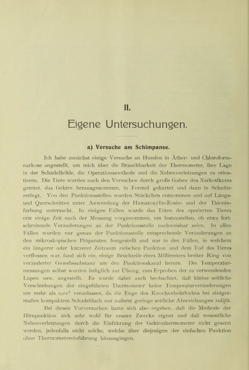 II. Eiöene Untersuchungen. a) Versuche am Schimpanse. Ich habe zunächst einige Versuche an Hunden in Äther- und Chloroform- narkose angestellt, um mich über die Brauchbarkeit der Thermometer, ihre I.age in der Schädelhöhle, die Operationsmethode und die Nebenverletzungen zu orien- tieren. Die Tiere wurden nach den Versuchen durch große Gaben des Narkotikums getötet, das Gehirn herausgenommen, in h'ormol gehärtet und dann in .Schnitte zerlegt. Von den Punktionsstellen wurden .Stückchen entnommen und auf Längs- und Querschnitten unter Anwendung der Mämatoxvlin-Eo.sin- und der Thionin- färbung untersucht, ln einigen h'ällen wurde das Töten des operierten Tieres erst einige Zeit nach der Messung vorgenommen, um festzustellen, ob etwa fort- schreitende Veränderungen an der Punktion.sstelle nachweisbar seien, ln allen h'ällen wurden nur genau der Punktions.stelle entsprechende Veränderungen an den mikroskopischen Präparaten festgestellt und nur in den Fällen, in welchem ein längerer oder kürzerer Zeitraum zwischen Punktion und dem Tod des Tieres verflossen war, fand sich ein, einige Bruchteile eines Millimeters breiter Ring von veränderter Gewebssubstanz um den Punktionskanal herum. Die 'l'emperatur- messungen selbst wurden lediglich zur Übung, zum Erproben der zu verwendenden Lupen usw. angestellt. Es wurde dabei auch beobachtet, daß kleine .seitliche Verschiebungen der eingeführten Thermometer keine Temperaturveränderungen um mehr als o,oi veranlassen, da die Enge des Knochenbohrloches bei einiger- maßen kompaktem .Schädeldach nur äußerst geringe seitliche Abweichungen zuläßt. Bei diesen \Mrversuchen hatte .sich also ergeben, daß die Methode der Hirnpunktion sich sehr wohl für unsere Zwecke eignet und daß wesentliche Nebenverletzungen durch die Einführung der Gehirnthermometer nicht gesetzt werden, jedenfalls nicht .solche, welche über diejenigen der einfachen Punktion ohne Thermometereinführung hinausgingen.