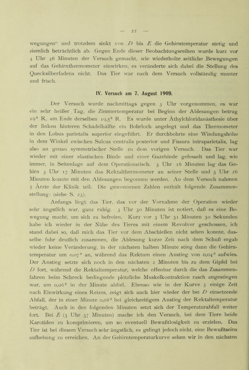 wegungen“ und trotzdem sinkt \on D bis E die Gehirntemperatur stetig und ziemlich beträchtlich ab. Gegen Ende dieser Beobachtungsreihen wurde kurz vor 4 Uhr 46 Minuten der Versuch gemaclit, wie wiederholte seitliche Bewegungen auf das Gehirnthermometer einwirken, es veränderte sich dabei die Stellung des Quecksilberfadens nicht. Das Tier war nach dem Versuch vollständig munter und frisch. IV. Versuch am 7. August 1909. Der A'ersuch wurde nachmittags gegen 3 Uhr vorgenommen, es war ein sehr heißer , Tag, die Zimmertemperatur bei Beginn der Ablesungen betrug 19® R, am Ende derselben 19,5*^ R. Es wurde unter Äthylchloridanästhesie über der linken hinteren Schädelhälfte ein Bohrloch angelegt und das Thermometer in den Lobus parietalis superior eingeführt. Er durchbohrte eine Windungshöhe in dem Winkel zwischen Sulcus centralis posterior und Fissura intraparietalis, lag also an g'enau symmetrischer Stelle zu dem vorigen Versuch. Das Tier war wieder mit einer elastischen Binde und einer Gazebinde gefesselt und lag, wie immer, in Seitenlage auf dem Operationstisch. 3 Uhr 16 Minuten lag das Ge- hirn 3 Uhr 17 Minuten das Rektalthermometer an seiner Stelle und 3 Uhr 26 Minuten konnte mit den Ablesungen begonnen werden. An dem Versuch nahmen 5 Arzte der Klinik teil. Die gewonnenen Zahlen enthält folgende Zusammen- stellung; (siehe S. 23). Anfangs liegt das Tier, das vor der Vornahme der Operation wieder sehr ängstlich war, ganz ruhig. 3 Uhr 30 Minuten ist notiert, daß es eine Be- wegung macht, um sich zu befreien. Kurz vor 3 Uhr 31 Minuten 30 Sekunden habe ich wieder in der Nähe des Tieres mit einem Revolver geschossen, ich stand dabei so, daß mich das Tier \'or dem Abschießen nicht sehen konnte, das- selbe fuhr deutlich zusammen, die Ablesung' kurze Zeit nach dem Schuß ergab wieder keine Veränderung, in der nächsten halben Minute stieg dann die Gehirn- temperatur um 0,07^ an, während das Rektum einen Anstieg von 0,04^ aufwies. Der Anstieg setzte sich noch in den nächsten 2 Minuten bis zu dem Gipfel bei T) fort, während die Rektaltemperatur, welche offenbar durch die das Zusammen- fahren beim Schreck bedingende plötzliche Muskelkontraktion rasch angestiegen war, um 0,06® in der Minute abfiel. Ebenso wie in der Kurve 3 einige Zeit nach Einwirkung eines Reizes, zeigt sich auch hier wieder der bei D einsetzende Abfall, der in einer Minute 0,08® bei gleichzeitigem Anstieg der Rektaltemperatur beträgt. Auch in den folgenden Minuten setzt sich der Temperaturabfall weiter fort. Bei E (3 Uhr 37 Minuten) mache ich den Versuch, bei dem Tiere beide Karotiden zu komprimieren, um so eventuell Bewußtlosigkeit zu erzielen. Das 'Her ist bei diesem Versuch sehr ängstlich, es gelingt jedoch nicht, eine Bewußtseins aufhebung zu erreichen. An der Gehirntemperaturkurve sehen wir in den nächsten