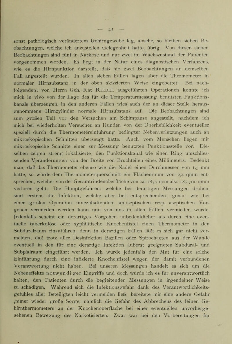 sonst pathologisch v^erändertem Gehirngewebe lag, absehe, so bleiben sieben Be- obachtungen, welche ich anzustellen Gelegenheit hatte, übrig. Von diesen sieben Beobachtungen sind fünf in Narkose und nur zwei im Wachszustand der Patienten vorgenommen worden. Es liegt in der Natur eines diagnostischen Verfahrens, wie es die Hirnpunktion darstellt, daß nie zwei Beobachtungen an demselben Fall angestellt wurden. In allen sieben Fällen lagen aber die Thermometer in normaler Hirnsubstanz in der oben skizzierten Weise eingebettet. Bei nach- folgenden, von Herrn Geh. Rat Riedel ausgeführten Operationen konnte ich mich in vivo von der Lage des für die Temperaturmessung benutzten Punktions- kanals überzeugen, in den anderen Fällen wies auch der an dieser Stelle heraus- genommene Hirnzylinder normale Hirnsubstanz auf. Die Beobachtungen sind zum großen Teil vor den Versuchen am Schimpanse angestellt, nachdem ich mich bei wiederholten Versuchen an Hunden von der Unerheblichkeit eventueller speziell durch die Thermometereinführung bedingter Neben Verletzungen auch an mikroskopischen Schnitten überzeugt hatte. Auch vom Menschen liegen mir mikroskopische Schnitte einer zur Messung benutzten Punktionsstelle vor. Die- selben zeigen streng lokalisierte, den Punktionskanal wie einen Ring umschlies- senden Veränderungen von der Breite von Bruchteilen eines Millimeters. Bedenkt man, daß das Thermometer ebenso wie die Nadel einen Durchmesser von 1,5 mm hatte, so würde dem Thermometerquerschnitt ein Flächenraum von 2,4 qmm ent- sprechen, welcher von der Gesamtrindenoberfläche von ca. 187 7 qcm also 187700 qmm verloren geht. Die Hauptgefahren, welche bei derartigen Messungen drohen, sind erstens die Infektion, welche aber bei entsprechenden, genau wie bei einer großen Operation innezuhaltenden, antiseptischen resp. aseptischen Vor- gehen vermieden werden kann und von uns in allen Fällen vermieden wurde. Jedenfalls scheint ein derartiges Vorgehen unbedenklicher als durch eine even- tuelle tuberkulöse oder syphilitische Knochenfistel einen Thermometer in den Subduralraum einzuführen, denn in derartigen Fällen läßt es sich gar nicht ver- meiden, daß trotz aller Desinfektion Bazillen oder Spirochaeten aus der Wunde eventuell in den für eine derartige Infektion äußerst geeigneten Subdural- und Subpialraum eingeführt werden. Ich würde jedenfalls den Mut für eine solche Einführung durch eine infizierte Knochenfistel wegen der damit verbundenen Verantwortung nicht haben. Bei unseren Messungen handelt es sich um die Nebeneffekte notwendiger Eingriffe und doch würde ich es für unverantwortlich halten, den Patienten durch die begleitenden Messungen in irgendeiner Weise zu schädigen. Während sich die Infektionsgefahr dank des Verantwortlichkeits- gefühles aller Beteiligten leicht vermeiden ließ, bereitete mir eine andere Gefahr jmmer wieder große Sorge, nämlich die Gefahr des Abbrechens des feinen Ge- hirnthermometers an der Knochenoberfläche bei einer eventuellen unvorherge- sehenen Bewegung des Narkotisierten. Zwar war bei den Vorbereitungen für