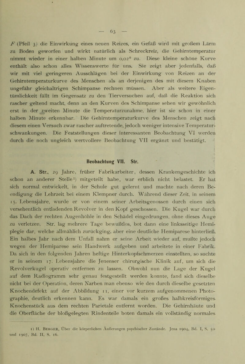 F (Pfeil 3; die Einwirkung eines neuen Reizes, ein Gefäß wird mit großem Lärm zu Boden geworfen und wirkt natürlich als Schreckreiz, die Gehirntemperatur nimmt wieder in einer halben Minute um 0,02*^ zu. Diese kleine schöne Kurve enthält also schon alles Wissenswerte für uns. Sie zeigt aber jedenfalls, daß wir mit viel geringeren Ausschlägen bei der Einwirkung von Reizen an der Gehirntemperaturkurve des Menschen als an derjenigen des mit diesem Knaben ungefähr gleichaltrigen Schimpanse rechnen müssen. Aber als weitere Eigen- tümlichkeit fällt im Gegensatz zu den Tierversuchen auf, daß die Reaktion sich rascher geltend macht, denn an den Kurven des Schimpanse sehen wir gewöhnlich erst in der zweiten Minute die Temperaturzunahme, hier ist sie schon in einer halben Minute erkennbar. Die Gehirntemperaturkurve des Menschen zeigt nach diesem einen Versuch zwar rascher auftretende, jedoch weniger intensive Temperatur^ Schwankungen. Die Eeststellungen dieser interessanten Beobachtung VI werden durch die noch ungleich wertvollere Beobachtung VII ergänzt und bestätigt. Beobachtung VII. Str. A. Str., 2Q Jahre, früher Fabrikarbeiter, dessen Krankengeschichte ich .schon an anderer Stellemitgeteilt habe, war erblich nicht belastet. Er hat .sich normal entwickelt, in der Schule gut gelernt und machte nach deren Be- endigung die Lehrzeit bei einem Klempner durch. Während dieser Zeit, in seinem 15. Lebensjahre, wairde er von einem seiner Arbeitsgenossen durch einen sich versehentlich entladenden Revolver in den Kopf geschossen. Die Kugel war durch das Dach der rechten Augenhöhle in den .Schädel eingedrungen, ohne dieses Auge zu verletzen. Str. lag mehrere Tage bewußtlos, bot dann eine linksseitige Hemi- plegie dar, w-elche allmählich zurückging, aber eine deutliche Hemiparese hinterließ. Ein halbes Jahr nach dem Unfall nahm er seine Arbeit wieder auf, mußte jedoch wegen der LIemiparese sein Llandwerk aufgeben und arbeitete in einer Fabrik. Da sich in den folgenden Jahren heftige Hinterkopfschmerzen einstellten, so suchte er in seinem 17. Lebensjahre die Jenenser chirurgische Klinik auf, um sich die Revolverkugel operativ entfernen zu lassen. Obwohl nun die Lage der Kugel auf dem Radiogramm sehr genau festgestellt werden konnte, fand sich dieselbe nicht bei der Operation, deren Narben man ebenso wie den durch dieselbe gesetzten Knochendefekt auf der Abbildung ii, einer vor kurzem aufgenommenen Photo- graphie, deutlich erkennen kann. Es war damals ein großes halbkreisförmiges Knochenstück aus dem rechten Parietale entfernt worden. Die Gehirnhäute und die Oberfläche der bloßgelegten Rindenteile boten damals ein vollständig normales 1) H. Berger, Über die körperlichen .Äußerungen psychischer Zustände. Jena 1904, Bd. I, S. 50 und 1907, Bd. II, .S. 16.