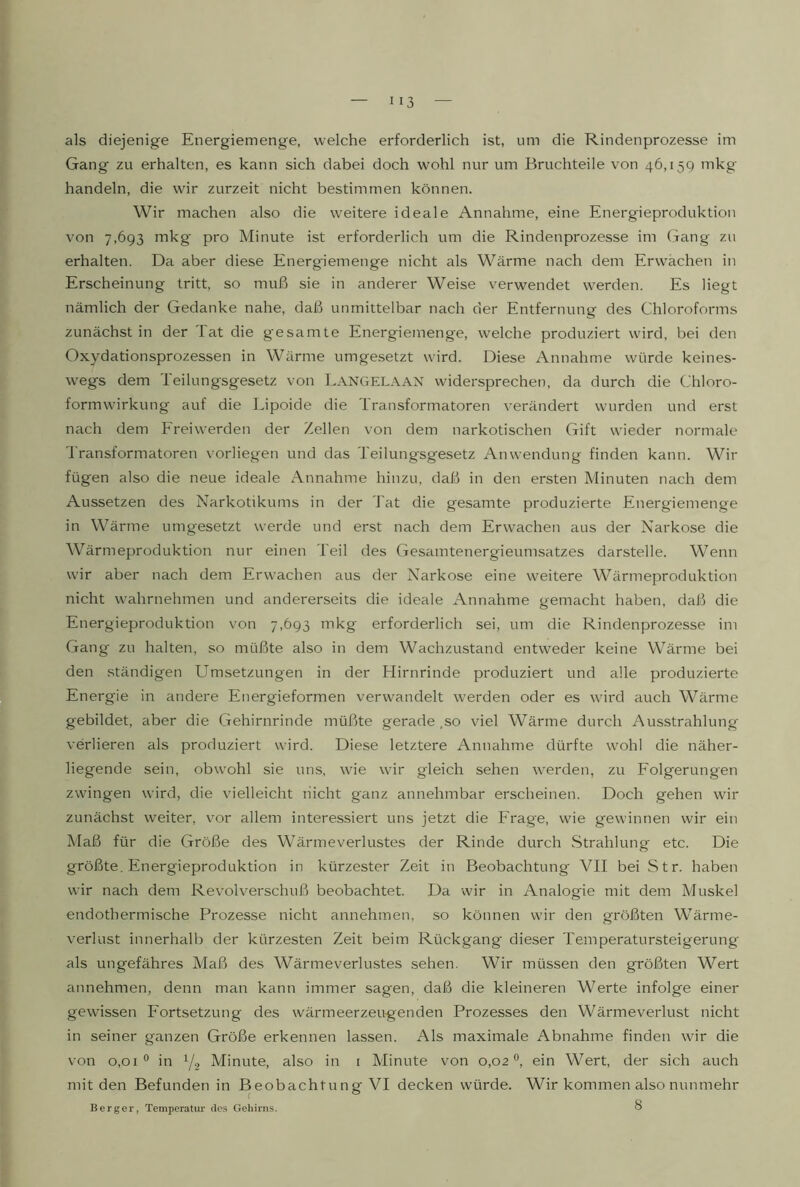 Gang zu erhalten, es kann sich dabei doch wohl nur um Bruchteile von 46,159 mkg handeln, die wir zurzeit nicht bestimmen können. Wir machen also die weitere ideale Annahme, eine Energieproduktion von 7,693 mkg pro Minute ist erforderlich um die Rindenprozesse im Gang zu erhalten. Da aber diese Energiemenge nicht als Wärme nach dem Erwachen in Erscheinung tritt, so muß sie in anderer Weise verwendet werden. Es liegt nämlich der Gedanke nahe, daß unmittelbar nach der Entfernung des Chloroforms zunächst in der Tat die gesamte Energiemenge, welche produziert wird, bei den Oxydationsprozessen in Wärme umgesetzt wird. Diese Annahme würde keines- wegs dem Teilungsgesetz von Langelaan widersprechen, da durch die Chloro- formwirkung auf die Lipoide die Transformatoren verändert wurden und erst nach dem Ereiwerden der Zellen von dem narkotischen Gift wieder normale Transformatoren vorliegen und das Teilungsgesetz Anwendung finden kann. Wir fügen also die neue ideale Annahme hinzu, daß in den ersten Minuten nach dem Aussetzen des Narkotikums in der J'at die gesamte produzierte Energiemenge in Wärme umgesetzt werde und erst nach dem Erwachen aus der Narkose die Wärmeproduktion nur einen Teil des Ciesamtenergieumsatzes darstelle. Wenn wir aber nach dem Erwachen aus der Narkose eine weitere Wärmeproduktion nicht wahrnehmen und andererseits die ideale Annahme gemacht haben, daß die Energieproduktion von 7,693 mkg erforderlich sei, um die Rindenprozesse im Gang zu halten, so müßte also in dem Wachzustand entweder keine Wärme bei den ständigen Umsetzungen in der Hirnrinde produziert und alle produzierte Energie in andere Energieformen verwandelt werden oder es wird auch Wärme gebildet, aber die Ciehirnrinde müßte gerade,so viel Wärme durch Ausstrahlung verlieren als produziert wird. Diese letztere Annahme dürfte wohl die näher- liegende sein, obwohl sie uns, wie wir gleich sehen werden, zu Eolgerungen zwingen wird, die vielleicht nicht ganz annehmbar erscheinen. Doch gehen wir zunächst weiter, vw allem interessiert uns jetzt die Erage, wie gewinnen wir ein Maß für die Größe des Wärme Verlustes der Rinde durch Strahlung etc. Die größte. Energieproduktion in kürzester Zeit in Beobachtung VII bei Str. haben wir nach dem Revolverschuß beobachtet. Da wir in Analogie mit dem Muskel endothermische Prozesse nicht annehmen, so können wir den größten Wärme- verlust innerhalb der kürzesten Zeit beim Rückgang dieser Temperatursteigerung als ungefähres Maß des Wärmeverlustes sehen. Wir müssen den größten Wert annehmen, denn man kann immer sagen, daß die kleineren Werte infolge einer gewissen Fortsetzung des wärmeerzeugenden Prozesses den Wärmeverlust nicht in seiner ganzen Größe erkennen lassen. Als maximale Abnahme finden wir die von 0,01° in 1/2 Minute, also in i Minute von 0,02®, ein Wert, der sich auch mit den Befunden in Beobachtung VI decken würde. Wir kommen also nunmehr Berger, Temperatur des Gehirns. ^