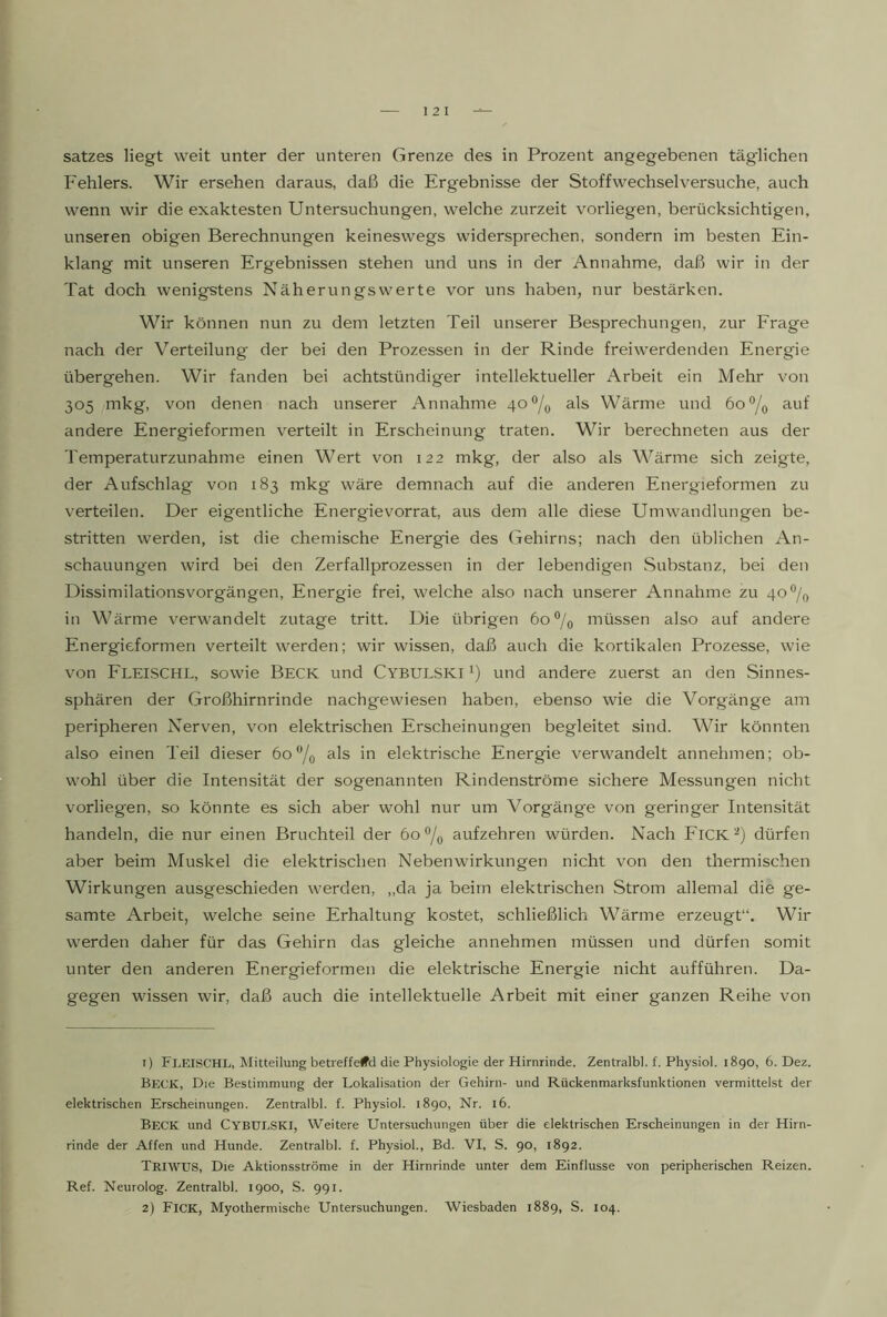 Satzes liegt weit unter der unteren Grenze des in Prozent angegebenen täglichen Fehlers. Wir ersehen daraus, daß die Ergebnisse der Stoff Wechsel versuche, auch wenn wir die exaktesten Untersuchungen, welche zurzeit vorliegen, berücksichtigen, unseren obigen Berechnungen keineswegs widersprechen, sondern im besten Ein- klang mit unseren Ergebnissen stehen und uns in der Annahme, daß wir in der Tat doch wenigstens Näherungswerte vor uns haben, nur bestärken. Wir können nun zu dem letzten Teil unserer Besprechungen, zur Frage nach der Verteilung der bei den Prozessen in der Rinde freiwerdenden Energie übergehen. Wir fanden bei achtstündiger intellektueller Arbeit ein Mehr von 305 mkg, von denen nach unserer Annahme 40^/0 als Wärme und öo^/q auf andere Energieformen verteilt in Erscheinung traten. Wir berechneten aus der Temperaturzunahme einen Wert von 122 mkg, der also als Wärme sich zeigte, der Aufschlag von 183 mkg wäre demnach auf die anderen Energieformen zu verteilen. Der eigentliche Energie Vorrat, aus dem alle diese Umwandlungen be- stritten werden, ist die chemische Energie des Gehirns; nach den üblichen An- schauungen wird bei den Zerfallprozessen in der lebendigen Substanz, bei den Dissimilationsvorgängen, Energie frei, welche also nach unserer Annahme zu 40®/q in Wärme verwandelt zutage tritt. Die übrigen 60% müssen also auf andere Energieformen verteilt werden; wir wissen, daß auch die kortikalen Prozesse, wie von Fleischl, sowie Beck und Cybulski und andere zuerst an den Sinnes- sphären der Großhirnrinde nachgewiesen haben, ebenso wie die Vorgänge am peripheren Nerven, von elektrischen Erscheinungen begleitet sind. Wir könnten also einen Teil dieser 60“/o als in elektrische Energie verwandelt annehmen; ob- wohl über die Intensität der sogenannten Rindenströme sichere Messungen nicht vorliegen, so könnte es sich aber wohl nur um Vorgänge von geringer Intensität handeln, die nur einen Bruchteil der 60^0 aufzehren würden. Nach FlCK^) dürfen aber beim Muskel die elektrischen Nebenwirkungen nicht von den thermischen Wirkungen ausgeschieden werden, „da ja beim elektrischen Strom allemal die ge- samte Arbeit, welche seine Erhaltung kostet, schließlich Wärme erzeugt“. Wir werden daher für das Gehirn das gleiche annehmen müssen und dürfen somit unter den anderen Energieformen die elektrische Energie nicht aufführen. Da- gegen wissen wir, daß auch die intellektuelle Arbeit mit einer ganzen Reihe von 1) Fceischl, Mitteilung betreffend die Physiologie der Hirnrinde. Zentralbl. f. Physiol. 1890, 6. Dez. Beck, Die Bestimmung der Lokalisation der Gehirn- und Rückenmarksfunktionen vermittelst der elektrischen Erscheinungen. Zentralbl. f. Physiol. 1890, Nr. 16. Beck und CYBUESKI, Weitere Untersuchungen über die elektrischen Erscheinungen in der Hirn- rinde der Affen und Hunde. Zentralbl. f. Physiol., Bd. VI, S. 90, 1892. TßlWUS, Die Aktionsströme in der Hirnrinde unter dem Einflüsse von peripherischen Reizen. Ref. Neurolog. Zentralbl. 1900, S. 991. 2) Fick, Myothermische Untersuchungen. Wiesbaden 1889, S. 104.