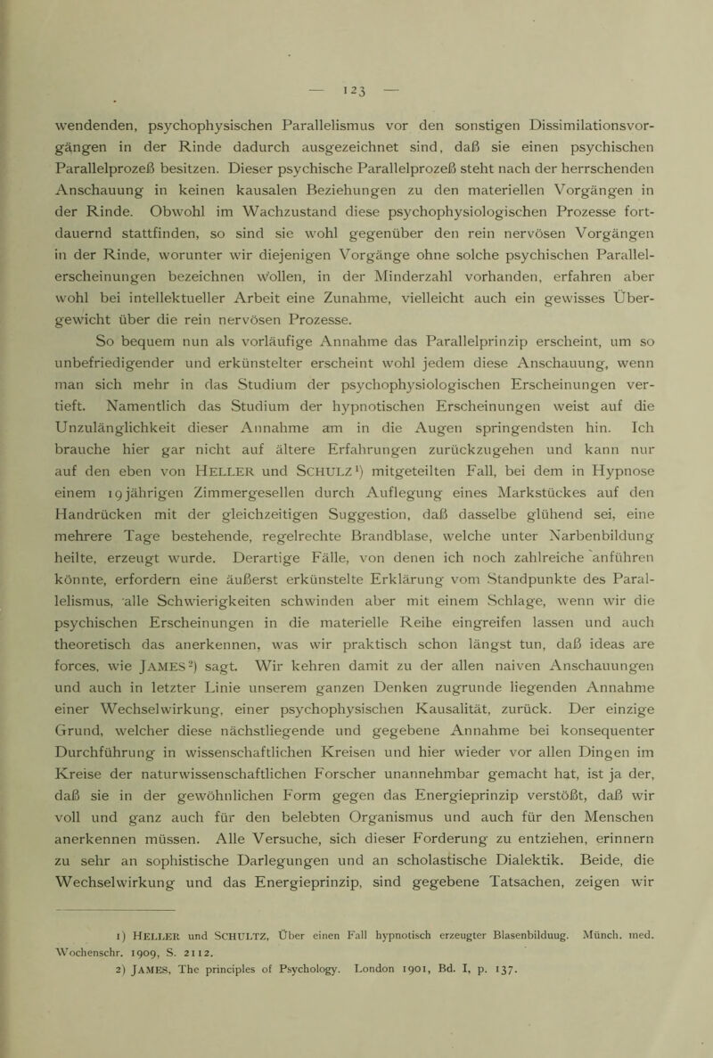 wendenden, psychophysischen Parallelismus vor den sonstigen Dissimilationsvor- gängen in der Rinde dadurch ausgezeichnet sind, daß sie einen psychischen Parallelprozeß besitzen. Dieser psychische Parallelprozeß steht nach der herrschenden Anschauung in keinen kausalen Beziehungen zu den materiellen Vorgäng'en in der Rinde. Obwohl im Wachzustand diese psychophysiologischen Prozesse fort- dauernd stattfinden, so sind sie wohl gegenüber den rein nervösen Vorgängen in der Rinde, worunter wir diejenigen Vorgänge ohne solche psychischen Parallel- erscheinungen bezeichnen wollen, in der Minderzahl vorhanden, erfahren aber wohl bei intellektueller Arbeit eine Zunahme, vielleicht auch ein gewisses Über- gewicht über die rein nervösen Prozesse. So bequem nun als vorläufige Annahme das Parallelprinzip erscheint, um so unbefriedigender und erkünstelter erscheint wohl jedem diese Anschauung, wenn man sich mehr in das Studium der psychophysiologischen Erscheinungen ver- tieft. Namentlich das Studium der hypnotischen Erscheinungen weist auf die Unzulänglichkeit dieser Annahme am in die Augen springendsten hin. Ich brauche hier gar nicht auf ältere Erfahrungen zurückzugehen und kann nur auf den eben von HELLER und Schulz i) mitgeteilten Fall, bei dem in Hypnose einem ig jährigen Zimmergesellen durch Auflegung eines Markstückes auf den Handrücken mit der gleichzeitigen Suggestion, daß dasselbe glühend sei, eine mehrere Tage bestehende, regelrechte Brandblase, welche unter Narbenbildung heilte, erzeugt wurde. Derartige Fälle, von denen ich noch zahlreiche anführen könnte, erfordern eine äußerst erkünstelte Erklärung vom .Standpunkte des Paral- lelismus, alle Schwierigkeiten schwinden aber mit einem Schlage, wenn wir die psychischen Erscheinungen in die materielle Reihe eingreifen lassen und auch theoretisch das anerkennen, was wir praktisch schon längst tun, daß ideas are forces, wie James sagt. Wir kehren damit zu der allen naiven Anschauungen und auch in letzter Linie unserem ganzen Denken zugrunde liegenden Annahme einer Wechselwirkung, einer psychophysischen Kausalität, zurück. Der einzige Grund, welcher diese nächstliegende und gegebene Annahme bei konsequenter Durchführung in wissenschaftlichen Kreisen und hier wieder vor allen Dingen im Kreise der naturwissenschaftlichen Forscher unannehmbar gemacht hat, ist ja der, daß sie in der gewöhnlichen Form gegen das Energieprinzip verstößt, daß wir voll und ganz auch für den belebten Organismus und auch für den Menschen anerkennen müssen. Alle Versuche, sich dieser Forderung zu entziehen, erinnern zu sehr an sophistische Darlegungen und an scholastische Dialektik. Beide, die Wechselwirkung und das Energieprinzip, sind gegebene Tatsachen, zeigen wir 1) Heller und Schultz, Über einen Fall hypnotisch erzeugter Blasenbilduug. Münch, ined. Wochenschr. 1909, S. 2112. 2) James, The principles of Psychology. London 1901, Bd. I, p. 137.
