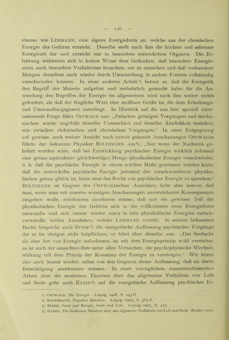 ebenso wie Lehmann, eine eigene Energieform an, welche aus der chemischen Energie des Gehirns entsteht. Dieselbe stellt nach ihm die höchste und seltenste Energieart dar und entsteht nur in besonders entwickelten Organen. Die Er- fahrung widersetzt sich in keiner Weise dem Gedanken, daß besondere Energie- arten auch besondere Verhältnisse brauchen, um zu entstehen und daß vorhandene Mengen derselben auch wieder durch Umwandlung in andere Formen vollständig verschwinden können. In einer anderen Arbeit') betont er, daß die Energetik den Begriff der Materie aufgelöst und entbehrlich gemacht habe; für die An- wendung des Begriffes der Energie im allgemeinen wird nach ihm weiter nichts gefordert, als daß der fragliche Wert eine meßbare Größe ist, die dem Erhaltung.s- und Umwandlungsgesetz unterliegt. In Hinblick auf die uns hier speziell inter- essierende Frage führt OSTWALD aus: „Zwischen geistigen Vorgängen und mecha- nischen würde ungefähr derselbe Unterschied und dieselbe Ähnlichkeit bestehen, wie zwischen elektrischen und chemischen Vorgängen.“ In einer Entgegnung auf g'ewisse, auch meiner Ansicht nach zuweit gehende Anschauungen OsTWALDs führte der bekannte Physiker BOLTZMANN aus-): „Nur wenn der Nachweis ge- liefert worden wäre, daß bei Entwicklung psychischer Energie wirklich jedesmal eine genau äquivalente (gleichwertige) Menge physikalischer Energie verschwindet, d. h. daß die psychische Energie in einem solchen Maße gemessen werden kann, daß die entwickelte psychische Energie jedesmal der verschwundenen physika- lischen genau gleich ist, hätte man das Recht von psychischer Energie zu sprechen.“ Boltzmann ist Gegner der. OSTWALDschen Ansichten, hebt aber hervor, daß man, wenn man mit unseren sonstigen Anschauungen unvereinbaren Konsequenzen entgehen wolle, mindestens annehmen müsse, daß nur ein gewisser Teil der physikalischen Energie des Gehirns sich in die vollkommen neue Energieform umwandle und sich immer wieder rasch in rein physikalische Energien zurück- verwandle, beides Annahmen, welche Lehmann vertritt. In seinem bekannten Buche bespricht auch BUSSE®) die energetische Auffassung psychischer Vorgänge der er im übrigen nicht beipflichtet; er führt über dieselbe aus: „Das Seelische als eine Art von Energie aufzufassen, ist mit dem Energieprinzip wohl vereinbar, es ist auch der aussichtsvollste unter allen Versuchen, die psychophysische Wechsel- wirkung mit dem Prinzip der Konstanz der Energie zu vereinigen.“ Wir hören also auch immer wieder, selbst von den Gegnern dieser Auffassung, daß sie deren Berechtigung anerkennen müssen. In einer vorzüglichen, zusammenfassenden Arbeit über die modernen Theorien über das allgemeine Verhältnis von Leib und Seele geht auch Klein auf die energetische Auffassung psychischer Er- 1) OSTWAT.D, Die Energie. Leipzig iQo8, S. 143 ff. 2) BOLTZ^fANN, Populäre Schriften. Leipzig 1905, S. 365 ff. 3) BUSSK, Geist und Körper, .Seele und Leib. Leipzig 1903. .S. 425.