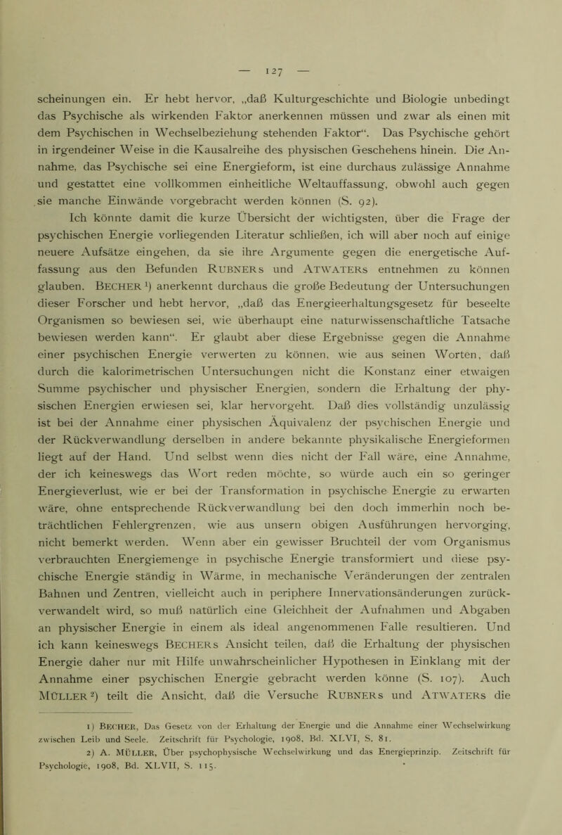 scheinungen ein. Er hebt hervor, „daß Kulturgeschichte und Biologie unbedingt das Psychische als wirkenden Faktor anerkennen müssen und zwar als einen mit dem Psychischen in Wechselbeziehung stehenden Faktor“. Das Psychische gehört in irgendeiner Weise in die Kausalreihe des physischen Geschehens hinein. Die An- nahme, das Psychische sei eine Energieform, ist eine durchaus zulässige Annahme und gestattet eine vollkommen einheitliche Weltauffassung, obwohl auch gegen sie manche Ein wände vorgebracht werden können (S. 92). Ich könnte damit die kurze Übersicht der wichtigsten, über die Frage der psychischen Energie vorliegenden Literatur schließen, ich will aber noch auf einige neuere Aufsätze eingehen, da sie ihre Argumente gegen die energetische Auf- fassung aus den Befunden Rubners und Atwaters entnehmen zu können glauben. Becher^) anerkennt durchaus die große Bedeutung der Untersuchungen dieser Forscher und hebt hervor, „daß das Energieerhaltungsgesetz für beseelte Organismen so bewiesen sei, wie überhaupt eine naturwissenschaftliche Tatsache bewiesen werden kann“. Er glaubt aber diese Ergebnisse gegen die Annahme einer psychischen Energie verwerten zu können, wie aus seinen Worten, daß durch die kalorimetrischen Untersuchungen nicht die Konstanz einer etwaigen Summe psychischer und physischer Energien, sondern die Erhaltung der phy- sischen Energien erwiesen sei, klar hervorgeht. Daß dies vollständig unzulässig ist bei der Annahme einer physischen Äquivalenz der psychischen Energie und der Rückverwandlung derselben in andere bekannte physikalische Energieformen liegt auf der Hand. Und selbst wenn dies nicht der Fall wäre, eine Annahme, der ich keineswegs das Wort reden möchte, so würde auch ein so geringer Energieverlust, wie er bei der Transformation in psychische Energie zu erwarten wäre, ohne entsprechende Rückverwandlung bei den doch immerhin noch be- trächtlichen Fehlergrenzen, wie aus unsern obigen Ausführungen hervorging, nicht bemerkt werden. Wenn aber ein gewisser Bruchteil der vom Organismus verbrauchten Energiemenge in psychische Energie transformiert und diese psy- chische Energie ständig in Wärme, in mechanische Veränderungen der zentralen Bahnen und Zentren, vielleicht auch in periphere Innervationsänderungen zurück- verwandelt wird, so muß natürlich eine Gleichheit der Aufnahmen und Abgaben an physischer Energie in einem als ideal angenommenen Falle resultieren. Und ich kann keineswegs Bechers Ansicht teilen, daß die Erhaltung der physischen Energie daher nur mit Hilfe unwahrscheinlicher Hypothesen in Einklang mit der Annahme einer psychischen Energie gebracht werden könne (S. 107). Auch Müller 2) teilt die Ansicht, daß die Versuche Rubners und Atwaters die 1) Bechkr, Das Gesetz von der Erhaltung der Energie und die Annahme einer Wechselwirkung zwischen Leib und Seele. Zeitschrift für Psychologie, 1908, Bd. XLVI, S. 81. 2) A. MÜLLER, Über psychophysische Wechselwirkung und das Energieprinzip. Zeitschrift für Psychologie, 1908, Bd. XLVII, S. 115.