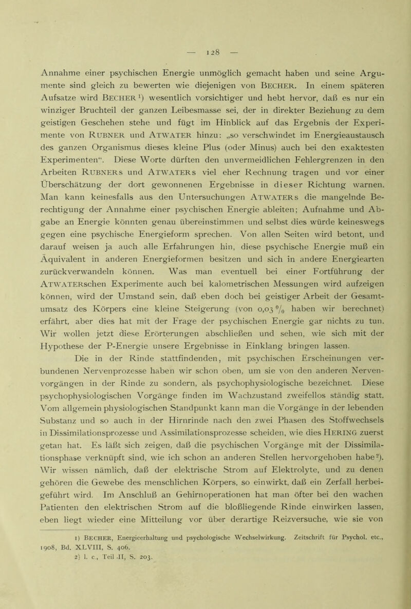 128 Annahme einer psychischen Energie unmöglich gemacht haben und seine Argu- mente sind gleich zu bewerten wie diejenigen von Becher. In einem späteren Aufsatze wird BECHER^) wesentlich vorsichtiger und hebt hervor, daß es nur ein winziger Bruchteil der ganzen Leibesmasse sei, der in direkter Beziehung zu dem geistigen Geschehen stehe und fügt im Hinblick auf das Ergebnis der Experi- mente von Rubner und Atwater hinzu: „so verschwindet im Energieaustausch des ganzen Organismus dieses kleine Plus (oder Minus) auch bei den exaktesten Experimenten“. Diese Worte dürften den unvermeidlichen Eehlergrenzen in den Arbeiten Rubners und Atwaters viel eher Rechnung tragen und vor einer Überschätzung der dort gewonnenen Ergebnisse in dieser Richtung warnen. Man kann keinesfalls aus den Untersuchungen Atwaters die mangelnde Be- rechtigung der Annahme einer psychischen Energie ableiten; Aufnahme und Ab- gabe an Energie könnten genau übereinstimmen und selbst dies würde keineswegs gegen eine psychische Energieform sprechen. Von allen Seiten wird betont, und darauf weisen ja auch alle Erfahrungen hin, diese psychische Energie muß ein Äquivalent in anderen Energieformen besitzen und sich in andere Energiearten zurückverwandeln können. Was man eventuell bei einer Eortführung der ATWATERschen Experimente auch bei kalometrischen Messungen wird aufzeigen können, wird der Umstand sein, daß eben doch bei geistiger Arbeit der Gesamt- umsatz des Körpers eine kleine Steigerung (von 0,03 haben wir berechnet) erfährt, aber dies hat mit der Frage der psychischen Energie gar nichts zu tun. Wir wollen jetzt diese Erörterungen abschließen und sehen, wie sich mit der Plypothese der P-Energie unsere Ergebnisse in Einklang bringen lassen. Die in der Rinde stattfindenden, mit psychischen Erscheinungen ver- bundenen Nervenprozesse haben wir schon oben, um sie von den anderen Nerven- vorgängen in der Rinde zu sondern, als psychophysiologische bezeichnet. Diese psychophysiologischen Vorgänge finden im Wachzustand zweifellos ständig statt. Vom allgemein physiologischen Standpunkt kann man die Vorgäng'e in der lebenden Substanz und so auch in der Hirnrinde nach den zwei Phasen des Stoffwechsels in Dissimilationsprozesse und Assimilationsprozesse scheiden, wie diesPlERING zuerst getan hat. Es läßt sich zeigen, daß die psychischen Vorgänge mit der Dissimila- tionsphase verknüpft sind, wie ich schon an anderen Stellen hervorgehoben habe-). Wir wissen nämlich, daß der elektrische Strom auf Elektrolyte, und zu denen gehören die Gewebe des menschlichen Körpers, so einwirkt, daß ein Zerfall herbei- geführt wird. Im Anschluß an Gehirnoperationen hat man öfter bei den wachen Patienten den elektrischen Strom auf die bloßliegende Rinde einwirken lassen, eben liegt wieder eine Mitteilung vor über derartige Reizversuche, wie sie von 1) Becher, Energieerhaltung und psychologische Wechselwirkung. Zeitschrift für Psychol. etc., 1908, Bd. XLVIII, S. 406.