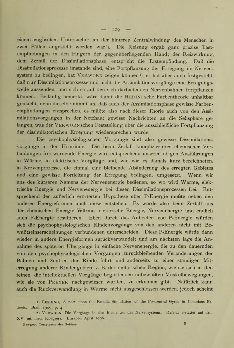 zwei Fällen angestellt worden war^). Die Reizung ergab ganz präzise Tast- empfindungen in den Fingern der gegenüberliegenden Hand; der Reizwirkung, dem Zerfall, der Dissimilationsphase, entspricht die Tastempfindung. Daß die Dissimilationsprozesse imstande sind, eine Fortpflanzung der Erregung im Nerven- system zu bedingen, hat Verworn zeigen können ^), er hat aber auch festgestellt, daß nur Dissimilationsprozesse und nicht die Assimilationsvorgänge eine Erregungs- welle aussenden, und sich so auf den sich darbietenden Nervenbahnen fortpflanzen können. Beiläufig bemerkt, wäre damit die Hering sehe Farbentheorie unhaltbar gemacht, denn dieselbe nimmt an, daß auch der Assimilationsphase gewisse Farben- empfindungen entsprechen, es müßte also nach dieser Thorie auch von den Assi- milationsvorgängen in der Netzhaut gewisse Nachrichten an die Sehsphäre ge- langen, was der Verwornsehen Feststellung über die ausschließliche Fortpflanzung der dissimilatorischen Erregung wiedersprechen würde. Die ps}'chophysiologischen Vorgänge sind also gewisse Dissimilations- vorgänge in der Hirnrinde. Die beim Zerfall komplizierterer chemischer Ver- bindungen frei werdende Energie wird entsprechend unseren obigen Ausführungen in Wärme, in elektrische Vorgänge und, wie wir es damals kurz bezeichneten, in Nervenprozesse, die einmal eine bleibende Abänderung des erregten Gebietes und eine gewisse Fortleitung der Erregung bedingen, umgesetzt. Wenn wir uns des kürzeren Namens der Nervenenergie bedienen, so wo wird Wärme, elek- trische Energie und Nervenenergie bei diesen Dissimilationsprozessen frei. Ent- sprechend der äußerlich erörterten Hypothese über P-Energie müßte neben den anderen Energieformen auch diese entstehen. Es würde also beim Zerfall aus der chemischen Energie Wärme, elektrische Energie, Nervenenergie und endlich auch P-Energie resultieren. Eben durch das Auftreten von P-Energie würden sich die psychophysiologischen Rindenvorgänge von den anderen nicht mit Be- wußtseinserscheinungen verbundenen unterscheiden. Diese P-Energie würde dann wieder in andere Energieformen zurückverwandelt und am nächsten läge die An- nahme des späteren Übergangs in einfache Nervenenergie, die zu den dauernden von den psychophysiologischen Vorgängen zurückbleibenden Veränderungen der Bahnen und Zentren der Rinde führt und anderseits zu einer ständigen Mit- erregung anderer Rindengebiete z. B. der motorischen Region, wie sie sich in den feinen, die intellektuellen Vorgänge begleitenden unbewußten Muskelbewegungen, wie sie von Preyer nachgewiesen wurden, zu erkennen gibt. Natürlich kann auch die Rückverwandlung in Wärme nicht ausgeschlossen werden, jedoch scheint 1) CUSHING, A note upon the Faradic Stimulation of the Postcentral Gyrus in Conscious Pa- tients. Brain 1909, p. 4. 2) Verworn, Die Vorgänge in den Elementen des Nervensystems. Referat erstattet auf dem XV. int. med. Kongress. Lissabon April 1906. Berger, Temperatur dos Gehirns. 9
