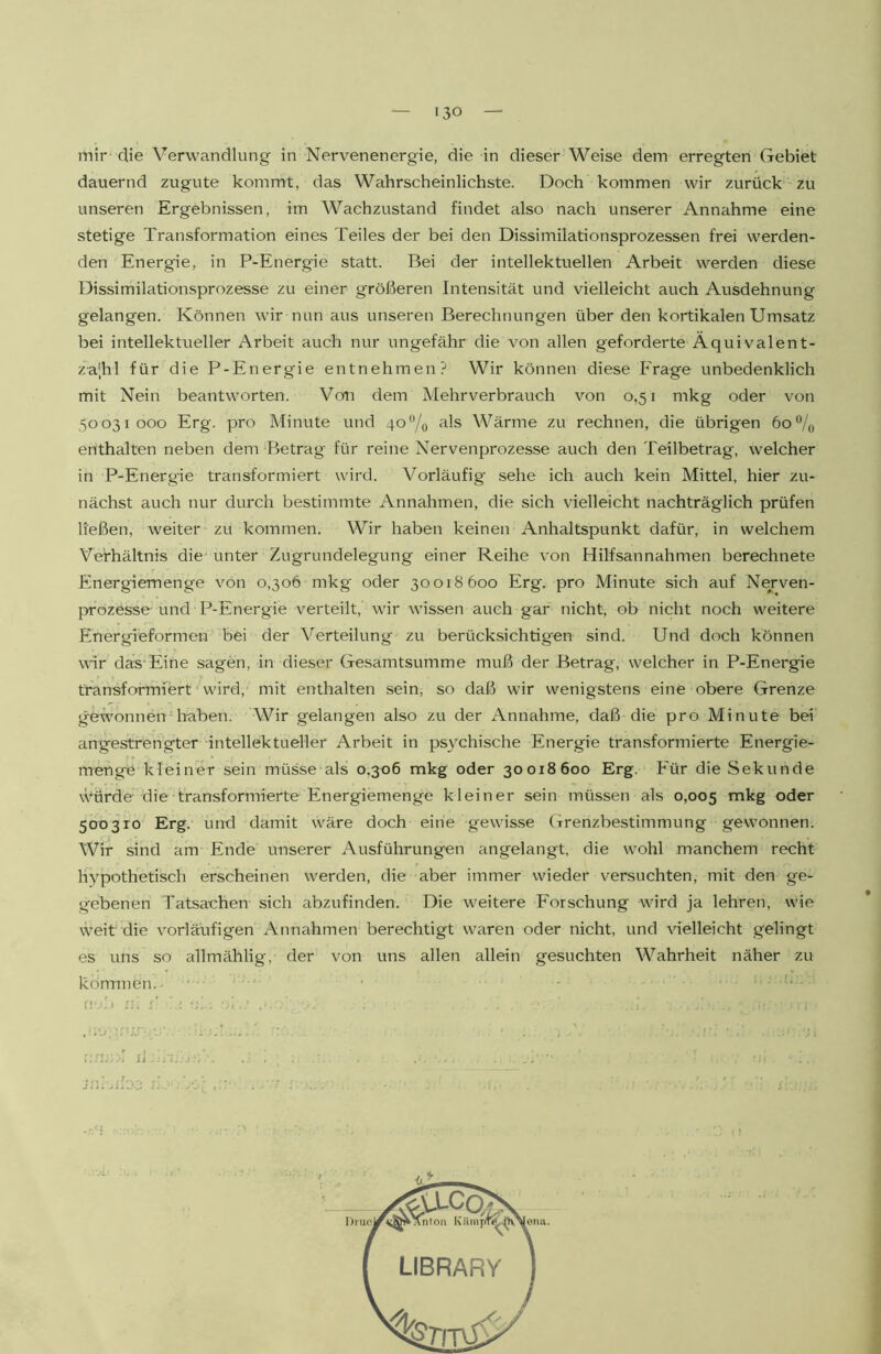 mir die Verwandlung in Nervenenergie, die in dieser Weise dem erregten Gebiet dauernd zugute kommt, das Wahrscheinlichste. Doch kommen wir zurück zu unseren Ergebnissen, im Wachzustand findet also nach unserer Annahme eine stetige Transformation eines Teiles der bei den Dissimilationsprozessen frei werden- den Energie, in P-Energie statt. Bei der intellektuellen Arbeit werden diese Dissimilationsprozesse zu einer größeren Intensität und vielleicht auch Ausdehnung gelangen. Können wir nun aus unseren Berechnungen über den kortikalen Umsatz bei intellektueller Arbeit auch nur ungefähr die von allen geforderte Äquivalent- za|hl für die P-Energie entnehmen? Wir können diese Frage unbedenklich mit Nein beantworten. Von dem Mehrverbrauch von 0,51 mkg oder von 50031000 Erg. pro Minute und 4o‘’/o Wärme zu rechnen, die übrigen 6o®/o enthalten neben dem Betrag für reine Nervenprozesse auch den Teilbetrag, welcher in P-Energie transformiert wird. Vorläufig' sehe ich auch kein Mittel, hier zu- nächst auch nur durch bestimmte Annahmen, die sich vielleicht nachträglich prüfen ließen, weiter zu kommen. Wir haben keinen Anhaltspunkt dafür, in welchem Verhältnis die unter Zugrundelegung einer Reihe von Hilfsannahmen berechnete Energiemenge von 0,306 mkg' oder 30018600 Erg. pro Minute sich auf Nerven- prozesse und P-Energie verteilt, wir wissen auch gar nicht, ob nicht noch weitere Energieformen bei der Verteilung zu berücksichtigen sind. Und doch können wir das'Eine sagen, in dieser Gesamtsumme muß der Betrag, welcher in P-Energie transformiert wird, mit enthalten sein, so daß wir wenigstens eine obere Grenze gewonnenGiaben. Wir gelangen also zu der Annahme, daß die pro Minute bei angestrengter intellektueller Arbeit in psychische Energie transformierte Energie- menge kleiner sein müsse‘als 0,306 mkg oder 30018600 Erg. Für die Sekunde würde- die transformierte Energiemenge kleiner sein müssen als 0,005 >^kg oder 500310 Erg. und damit wäre doch eine gewisse Grenzbestimmung gewonnen. Wir sind am Ende unserer Ausführungen angelangt, die wohl manchem recht hypothetisch erscheinen werden, die aber immer wieder versuchten, mit den ge- gebenen Tatsachen sich abzufinden. Die weitere Forschung wird ja lehren, wie w'eit die vorlärufigen Annahmen berechtigt waren oder nicht, und vielleicht gelingt es uns so allmählig, der von uns allen allein gesuchten Wahrheit näher zu kön-niien,. • n 1:0: LIBRARY