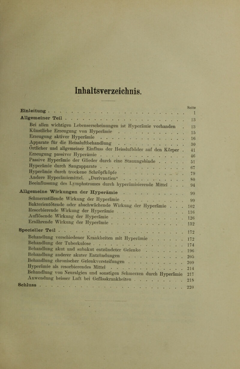 Inhaltsverzeichnis. _ ; Soite Einleitung ^ Allgemeiner Teil Bei allen wichtigen Lebenserscheinungen ist Hyperämie vorhanden . 13 Künstliche Erzeugung von Hyperämie Erzeugung aktiver Hyperämie Apparate für die Heissluftbehandlung 30 Örtlicher und allgemeiner Einfluss der Heisslufbäder auf den Körper . 41 Erzeugung passiver Hyperämie Passive Hyperämie der Glieder durch eine Stauungsbinde 51 Hyperämie durch Saugapparate 67 Hyperämie durch trockene Schröpfköpfe 79 Andere Hyperämiemittel. „Derivantien“ 80 Beeinflussung des Lymphstromes durch hyperämisierende Mittel ... 94 Allgemeine Wirkungen der Hyperämie 99 Schmerzstillende Wirkung der Hyperämie 99 Bakterientötende oder abschwächende Wirkung der Hyperämie . . . 102 Resorbierende Wirkung der Hyperämie . 116 Auflösende Wirkung der Hyperämie 126 Ernährende Wirkung der Hyperämie 132 Specieller Teil Behandlung verschiedener Krankheiten mit Hyperämie 172 Behandlung der Tuberkulose 174 Behandlung akut und subakut entzündeter Gelenke 196 Behandlung anderer akuter Entzündungen 205 Behandlung chronischer Gelenkversteifungen 209 Hyperämie als resorbierendes Mittel 214 Behandlung von Neuralgien und sonstigen Schmerzen durch Hyperämie 217 Anwendung heisser Luft bei Gefässkrankheiten 218 Schluss