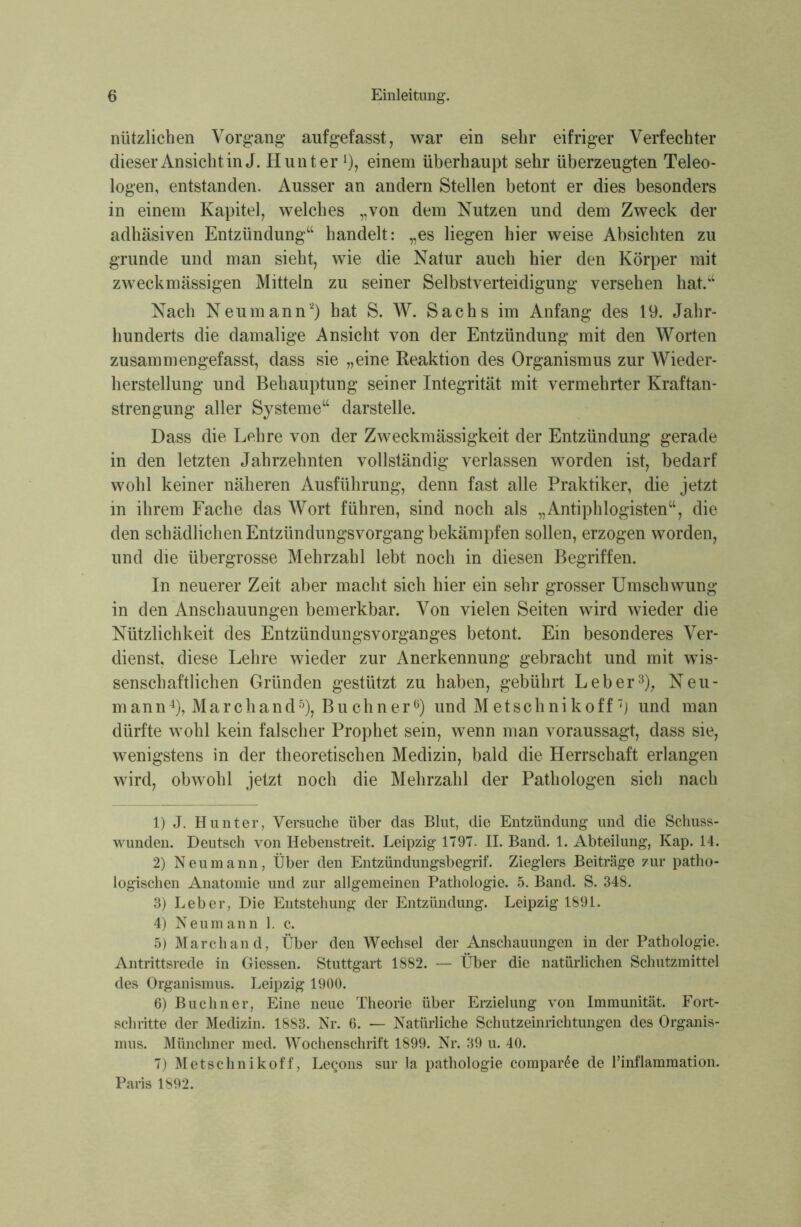 nützlichen Vorgang auf gefasst, war ein sehr eifriger Verfechter dieser Ansicht in J. Hunter 0, einem überhaupt sehr überzeugten Teleo- logen, entstanden. Ausser an andern Stellen betont er dies besonders in einem Kapitel, welches „von dem Nutzen und dem Zweck der adhäsiven Entzündung“ handelt: „es liegen hier weise Absichten zu gründe und man sieht, wie die Natur auch hier den Körper mit zweckmässigen Mitteln zu seiner Selbstverteidigung versehen hat.“ Nach Neumann1 2) hat S. W. Sachs im Anfang des 19. Jahr- hunderts die damalige Ansicht von der Entzündung mit den Worten zusammen gefasst, dass sie „eine Reaktion des Organismus zur Wieder- herstellung und Behauptung seiner Integrität mit vermehrter Kraftan- strengung aller Systeme“ darstelle. Dass die Lehre von der Zweckmässigkeit der Entzündung gerade in den letzten Jahrzehnten vollständig verlassen worden ist, bedarf wohl keiner näheren Ausführung, denn fast alle Praktiker, die jetzt in ihrem Fache das Wort führen, sind noch als „Antiphlogisten“, die den schädlichen Entzündungsvorgang bekämpfen sollen, erzogen worden, und die übergrosse Mehrzahl lebt noch in diesen Begriffen. In neuerer Zeit aber macht sich hier ein sehr grosser Umschwung in den Anschauungen bemerkbar. Von vielen Seiten wird wieder die Nützlichkeit des Entzündungsvorganges betont. Ein besonderes Ver- dienst, diese Lehre wieder zur Anerkennung gebracht und mit wis- senschaftlichen Gründen gestützt zu haben, gebührt Leber3), Neu- mann4), Marchand5), Buchner6) und Metschnikoff7) und man dürfte wohl kein falscher Prophet sein, wenn man voraussagt, dass sie, wenigstens in der theoretischen Medizin, bald die Herrschaft erlangen wird, obwohl jetzt noch die Mehrzahl der Pathologen sich nach 1) J. Hunter, Versuche über das Blut, die Entzündung und die Schuss- wunden. Deutsch von Hebenstreit. Leipzig 1797. II. Band. 1. Abteilung, Kap. 14. 2) Neu mann, Über den Entzündungsbegrif. Zieglers Beiträge zur patho- logischen Anatomie und zur allgemeinen Pathologie. 5. Band. S. 348. 3) Leber, Die Entstehung der Entzündung. Leipzig 1891. 4) Neumann 1. c. 5) Marchand, Über den Wechsel der Anschauungen in der Pathologie. Antrittsrede in Giessen. Stuttgart 1882. — Über die natürlichen Schutzmittel des Organismus. Leipzig 1900. 6) Büchner, Eine neue Theorie über Erzielung von Immunität. Fort- schritte der Medizin. 1883. Nr. 6. — Natürliche Schutzeinrichtungen des Organis- mus. Münchner med. Wochenschrift 1899. Nr. 39 u. 40. 7) Metschnikoff, Le^ons sur la pathologie compar£e de Pinflammation. Paris 1892.
