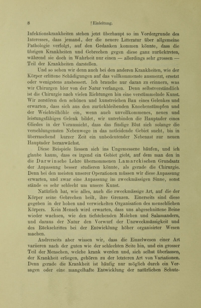 Infektionskrankheiten stehen jetzt überhaupt so im Vordergründe des Interesses, dass jemand, der die neuere Litteratur über allgemeine Pathologie verfolgt, auf den Gedanken kommen könnte, dass die übrigen Krankheiten und Gebrechen gegen diese ganz zurücktreten, während sie doch in Wahrheit nur einen — allerdings sehr grossen — Teil der Krankheiten darstellen. Und so sehen wir denn auch bei den anderen Krankheiten, wie der Körper erlittene Schädigungen auf das vollkommenste ausmerzt, ersetzt oder wenigstens ausbessert. Ich brauche nur daran zu erinnern, was wir Chirurgen hier von der Natur verlangen. Denn selbstverständlich ist die Chirurgie nach vielen Richtungen hin eine verstümmelnde Kunst. Wir zerstören den schönen und kunstreichen Bau eines Gelenkes und erwarten, dass sich aus den zurückbleibenden Knochenstümpfen und der Weich teilhöhle ein, wenn auch unvollkommenes, neues und leistungsfähiges Gelenk bildet, wir unterbinden die Hauptader eines Gliedes in der Voraussicht, dass das findige Blut sich solange die verschlungensten Nebenwege in das notleidende Gebiet sucht, bis in überraschend kurzer Zeit ein unbedeutender Nebenast zur neuen Hauptader heranwächst. Diese Beispiele Hessen sich ins Ungemessene häufen, und ich glaube kaum, dass es irgend ein Gebiet giebt, auf dem man den in die Darwinsche Lehre übernommenen Lamarckisehen Grundsatz der Anpassung besser studieren könnte, als gerade die Chirurgie. Denn bei den meisten unserer Operationen müssen wir diese Anpassung erwarten, und zwar eine Anpassung im zweckmässigen Sinne, sonst stände es sehr schlecht um unsere Kunst. Natürlich hat, wie alles, auch die zweckmässige Art, auf die der Körper seine Gebrechen heilt, ihre Grenzen. Einerseits sind diese gegeben in der hohen und verwickelten Organisation des menschlichen Körpers. Kein Mensch wird erwarten, dass uns abgeschnittene Beine wieder wachsen, wie den tiefstehenden Molchen und Salamandern, und daraus der Natur den Vorwurf der Unzweckmässigkeit und des Rückschrittes bei der Entwicklung höher organisirter Wesen machen. Andrerseits aber wissen wir, dass die Einzelwesen einer Art variieren nach der guten wie der schlechten Seite hin, und ein grosser Teil der Menschen, welche krank werden und, sich selbst überlassen, der Krankheit erliegen, gehören zu der letzteren Art von Variationen. Denn gerade die Krankheit ist häufig nur möglich durch ein Ver- sagen oder eine mangelhafte Entwicklung der natürlichen Schutz-