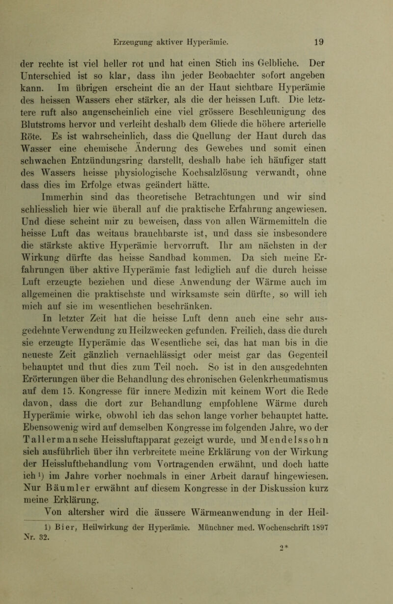 der rechte ist viel heller rot und hat einen Stich ins Gelbliche. Der Unterschied ist so klar, dass ihn jeder Beobachter sofort angeben kann. Im übrigen erscheint die an der Haut sichtbare Hyperämie des heissen Wassers eher stärker, als die der heissen Luft. Die letz- tere ruft also augenscheinlich eine viel grössere Beschleunigung des Blutstroms hervor und verleiht deshalb dem Gliede die höhere arterielle Röte. Es ist wahrscheinlich, dass die Quellung der Haut durch das Wasser eine chemische Änderung des Gewebes und somit einen schwachen Entzündungsring darstellt, deshalb habe ich häufiger statt des Wassers heisse physiologische Kochsalzlösung verwandt, ohne dass dies im Erfolge etwas geändert hätte. Immerhin sind das theoretische Betrachtungen und wir sind schliesslich hier wie überall auf die praktische Erfahrung angewiesen. Und diese scheint mir zu beweisen, dass von allen Wärmemitteln die heisse Luft das weitaus brauchbarste ist, und dass sie insbesondere die stärkste aktive Hyperämie hervorruft. Ihr am nächsten in der Wirkung dürfte das heisse Sandbad kommen. Da sich meine Er- fahrungen über aktive Hyperämie fast lediglich auf die durch heisse Luft erzeugte beziehen und diese Anwendung der Wärme auch im allgemeinen die praktischste und wirksamste sein dürfte, so will ich mich auf sie im wesentlichen beschränken. In letzter Zeit hat die heisse Luft denn auch eine sehr aus- gedehnte Verwendung zu Heilzwecken gefunden. Freilich, dass die durch sie erzeugte Hyperämie das Wesentliche sei, das hat man bis in die neueste Zeit gänzlich vernachlässigt oder meist gar das Gegenteil behauptet und thut dies zum Teil noch. So ist in den ausgedehnten Erörterungen über die Behandlung des chronischen Gelenkrheumatismus auf dem 15. Kongresse für innere Medizin mit keinem Wort die Rede davon, dass die dort zur Behandlung empfohlene Wärme durch Hyperämie wirke, obwohl ich das schon lange vorher behauptet hatte. Ebensowenig wird auf demselben Kongresse im folgenden Jahre, wo der Ta 11 ermansehe Heissluftapparat gezeigt wurde, und Mendelssohn sich ausführlich über ihn verbreitete meine Erklärung von der Wirkung der Heissluftbehandlung vom Vortragenden erwähnt, und doch hatte ich l) im Jahre vorher nochmals in einer Arbeit darauf hingewiesen. Nur Bäumler erwähnt auf diesem Kongresse in der Diskussion kurz meine Erklärung. Von altersher wird die äussere Wärmeanwendung in der Heil- 1) Bier, Heilwirkung der Hyperämie. Münchner mecl. Wochenschrift 1897 Nr. 32.