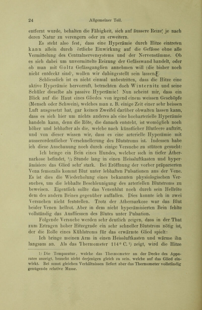 entfernt wurde, behalten die Fähigkeit, sich auf äussere Reize; je nach deren Natur zu verengern oder zu erweitern. Es steht also fest, dass eine Hyperämie durch Hitze eintreten kann allein durch örtliche Einwirkung auf die Gefässe ohne alle Vermittelung des Centralnervensystems und der Nervenstämme. Ob es sich dabei um unvermittelte Reizung der Gefässwand handelt, oder ob man mit Goltz Gefässganglien annehmen will (die bisher noch nicht entdeckt sind', wollen wir dahingestellt sein lassen.f Schliesslich ist es nicht einmal unbestritten, dass die Hitze eine aktive Hyperämie hervorruft, betrachten doch Winternitz und seine Schüler dieselbe als passive Hyperämie! Nun scheint mir, dass ein Blick auf die Haut eines Gliedes von irgend einem weissen Geschöpfe (Mensch oder Schwein), welches man z. B. einige Zeit einer sehr heissen Luft ausgesetzt hat, gar keinen Zweifel darüber obwalten lassen kann, dass es sich hier um nichts anderes als eine hocharterielle Hyperämie handeln kann, denn die Röte, die danach entsteht, ist womöglich noch höher und lebhafter als die, welche nach künstlicher Blutleere auftritt, und von dieser wissen wir, dass es eine arterielle Hyperämie mit ausserordentlicher Verschnellerung des Blutstroms ist. Indessen habe ich diese Anschauung noch durch einige Versuche zu stützen gesucht: Ich bringe ein Bein eines Hundes, welcher sich in tiefer Ather- narkose befindet, 72 Stunde lang in einen Heissluftkasten und hyper- ämisiere das Glied sehr stark. Bei Eröffnung der vorher präparierten Veüa femoralis kommt Blut unter lebhaften Pulsationen aus der Vene. Es ist dies die Wiederholung eines bekannten physiologischen Ver- suches, um die lebhafte Beschleunigung des arteriellen Blutstroms zu beweisen. Eigentlich sollte das Venenblut noch durch sein Hellröte dem des andern Beines gegenüber auffallen. Dies konnte ich in zwei Versuchen nicht feststellen. Trotz der Athernarkose war das Blut beider Venen hellrot. Aber in dem nicht hyperämisierten Bein fehlte vollständig das Ausfliessen des Blutes unter Pulsation. Folgende Versuche werden sehr deutlich zeigen, dass in der That zum Ertragen hoher Hitzegrade ein sehr schneller Blutstrom nötig ist, der die Rolle eines Kühlstroms für das erwärmte Glied spielt: Ich bringe meinen Arm in einen Heissluftkasten und wärme ihn langsam an. Als das Thermometer 114° C.1) zeigt, wird die Hitze 1) Die Temparatur, welche das Theimometer an der Decke des Appa- rates anzeigt, braucht nicht derjenigen gleich zu sein, welche auf das Glied ein- wirkt. Bei sonst gleichen Verhältnissen liefert aber das Thermometer vollständig genügende relative Masse.