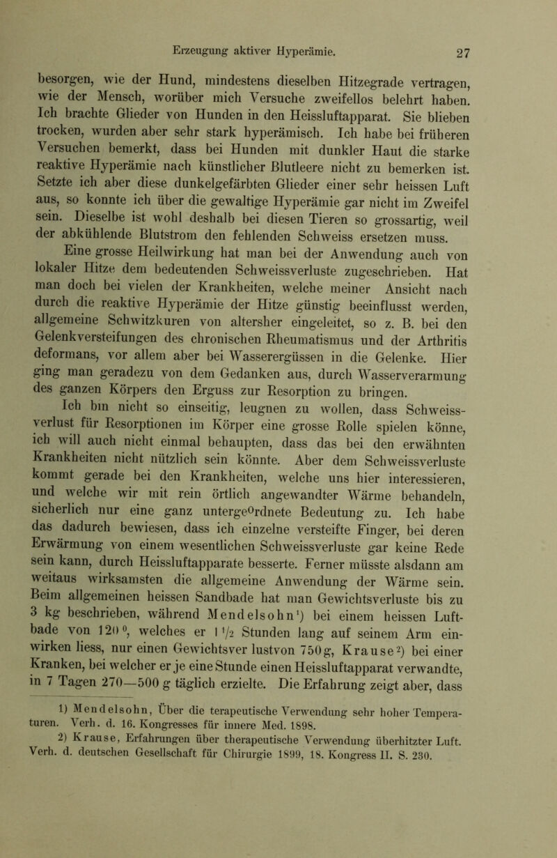 besorgen, wie der Hund, mindestens dieselben Hitzegrade vertragen, wie der Mensch, worüber mich Versuche zweifellos belehrt haben. Ich brachte Glieder von Hunden in den Heissluftapparat. Sie blieben trocken, wurden aber sehr stark hyperämiscb. Ich habe bei früheren Versuchen bemerkt, dass bei Hunden mit dunkler Haut die starke reaktive Hyperämie nach künstlicher Blutleere nicht zu bemerken ist. Setzte ich aber diese dunkelgefärbten Glieder einer sehr heissen Luft aus, so konnte ich über die gewaltige Hyperämie gar nicht im Zweifel sein. Dieselbe ist wohl deshalb bei diesen Tieren so grossartig, weil der abkühlende Blutstrom den fehlenden Schweiss ersetzen muss. Eine grosse Heilwirkung hat man bei der Anwendung auch von lokaler Hitze dem bedeutenden Schweiss Verluste zugeschrieben. Hat man doch bei vielen der Krankheiten, welche meiner Ansicht nach durch die reaktive Hyperämie der Hitze günstig beeinflusst werden, allgemeine Schwitzkuren von altersher eingeleitet, so z. B. bei den Gelenkversteifungen des chronischen Rheumatismus und der Arthritis deformans, vor allem aber bei Wasserergüssen in die Gelenke. Hier ging man geradezu von dem Gedanken aus, durch Wasserverarmung des ganzen Körpers den Erguss zur Resorption zu bringen. Ich bin nicht so einseitig, leugnen zu wollen, dass Schweiss- verlust für Resorptionen im Körper eine grosse Rolle spielen könne, ich will auch nicht einmal behaupten, dass das bei den erwähnten Krankheiten nicht nützlich sein könnte. Aber dem Schweissverluste kommt gerade bei den Krankheiten, welche uns hier interessieren, und welche wir mit rein örtlich angewandter Wärme behandeln, sicherlich nur eine ganz untergeordnete Bedeutung zu. Ich habe das dadurch bewiesen, dass ich einzelne versteifte Finger, bei deren Erwärmung von einem wesentlichen Schweissverluste gar keine Rede sein kann, durch Heissluftapparate besserte. Ferner müsste alsdann am weitaus wirksamsten die allgemeine Anwendung der Wärme sein. Beim allgemeinen heissen Sandbade hat man Gewichtsverluste bis zu 3 kg beschrieben, während Mendelsohn1) bei einem heissen Luft- bade von 120°, welches er I f/2 Stunden lang auf seinem Arm ein- wirken Hess, nur einen Gewichtsver lustvon 750g, Krause2) bei einer Kranken, bei welcher er je eine Stunde einen Heissluftapparat verwandte, in 7 Tagen 270—500 g täglich erzielte. Die Erfahrung zeigt aber, dass 1) Mendelsohn, Über die terapeutische Verwendung sehr hoher Tempera- turen. Verh. d. 16. Kongresses für innere Med. 1898. 2) Krause, Erfahrungen über therapeutische Verwendung überhitzter Luft. Verh. d. deutschen Gesellschaft für Chirurgie 1899, 18. Kongress II. S. 230.