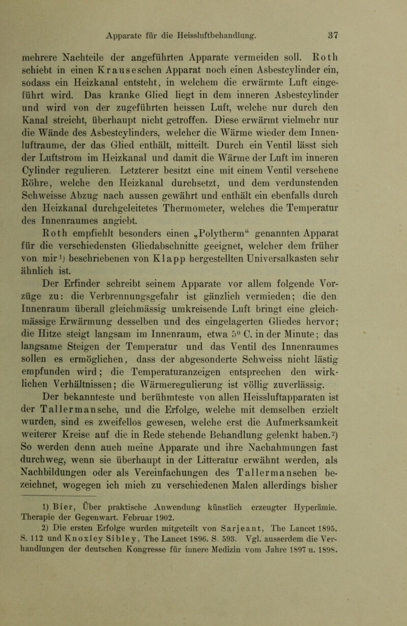 mehrere Nachteile der angeführten Apparate vermeiden soll. Roth schiebt in einen Kr aus eschen Apparat noch einen Asbestcylinder ein, sodass ein Heizkanal entsteht, in welchem die erwärmte Luft einge- führt wird. Das kranke Glied liegt in dem inneren Asbestcylinder und wird von der zugeführten heissen Luft, welche nur durch den Kanal streicht, überhaupt nicht getroffen. Diese erwärmt vielmehr nur die Wände des Asbestcylinders, welcher die Wärme wieder dem Innen- luftraume, der das Glied enthält, mitteilt. Durch ein Ventil lässt sich der Luftstrom im Heizkanal und damit die Wärme der Luft im inneren Cylinder regulieren. Letzterer besitzt eine mit einem Ventil versehene Röhre, welche den Heizkanal durchsetzt, und dem verdunstenden Schweisse Abzug nach aussen gewährt und enthält ein ebenfalls durch den Heizkanal durchgeleitetes Thermometer, welches die Temperatur des Innenraumes angiebt. Roth empfiehlt besonders einen „Polytherm“ genannten Apparat für die verschiedensten Gliedabschnitte geeignet, welcher dem früher von mir1) beschriebenen von Klapp hergestellten Universalkasten sehr ähnlich ist. Der Erfinder schreibt seinem Apparate vor allem folgende Vor- züge zu: die Verbrennungsgefahr ist gänzlich vermieden; die den Innenraum überall gleichmässig umkreisende Luft bringt eine gleich- mäßige Erwärmung desselben und des eingelagerten Gliedes hervor; die Hitze steigt langsam im Innenraum, etwa 5° C. in der Minute; das langsame Steigen der Temperatur und das Ventil des Innenraumes sollen es ermöglichen, dass der abgesonderte Schweiss nicht lästig empfunden wird; die Temperaturanzeigen entsprechen den wirk- lichen Verhältnissen; die Wärmeregulierung ist völlig zuverlässig. Der bekannteste und berühmteste von allen Heissluftapparaten ist der Tal ler man sehe, und die Erfolge, welche mit demselben erzielt wurden, sind es zweifellos gewesen, welche erst die Aufmerksamkeit weiterer Kreise auf die in Rede stehende Behandlung gelenkt haben.2) So werden denn auch meine Apparate und ihre Nachahmungen fast durchweg, wenn sie überhaupt in der Litteratur erwähnt werden, als Nachbildungen oder als Vereinfachungen des Tal ler manschen be- zeichnet, wogegen ich mich zu verschiedenen Malen allerdings bisher 1) Bier, Über praktische Anwendung künstlich erzeugter Hyperämie. Therapie der Gegenwart. Februar 1902. 2) Die ersten Erfolge wurden mitgeteilt von Sarjeant, The Lancet 1895. S. 112 und Knoxley Sibley, The Lancet 1896. S. 598. Vgl. ausserdem die Ver- handlungen der deutschen Kongresse für innere Medizin vom Jahre 1897 u. 1898.