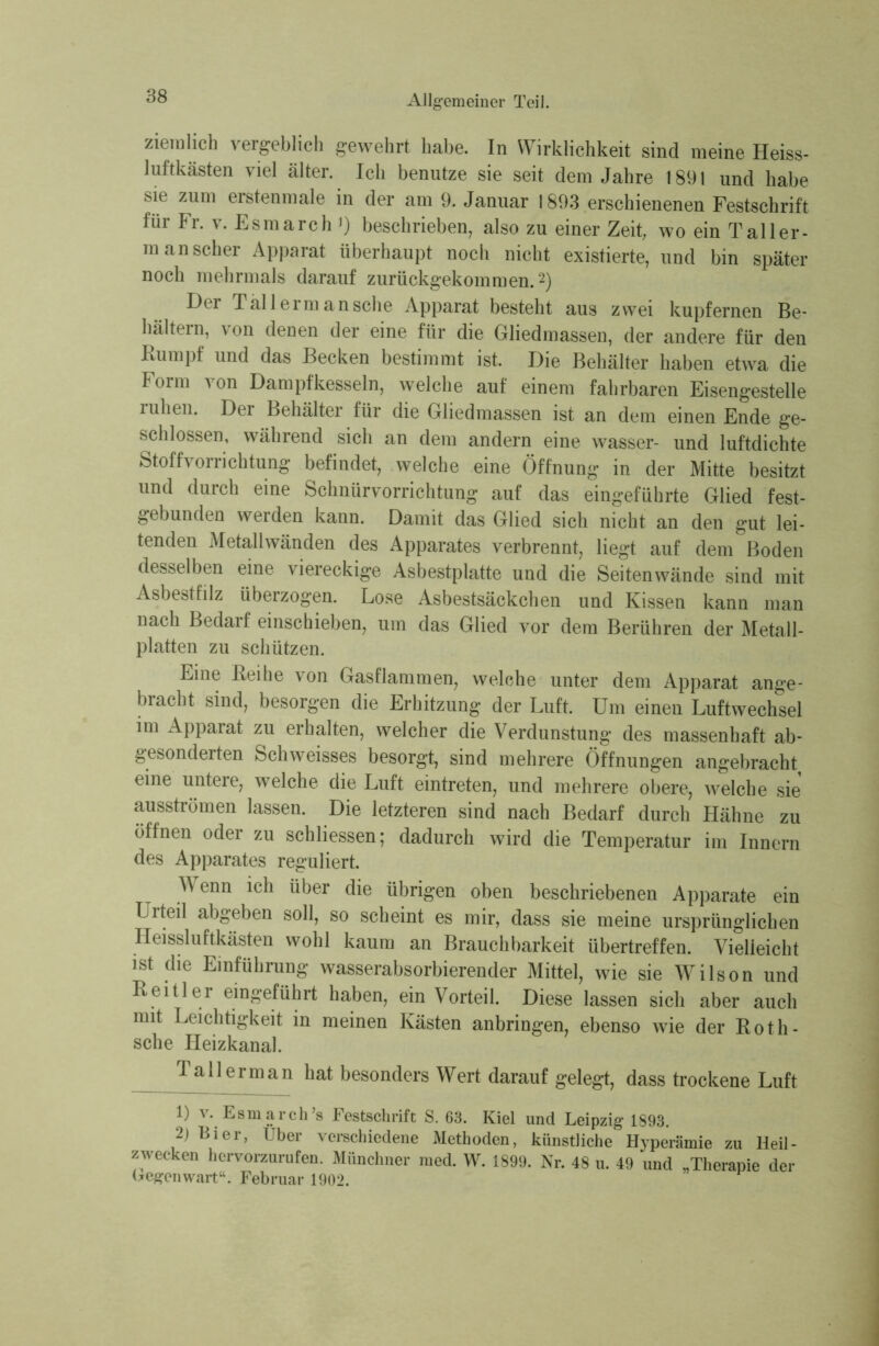 ziemlich vergeblich gewehrt habe. In Wirklichkeit sind meine Heiss- luftkästen viel älter. Ich benutze sie seit dem Jahre 1891 und habe sie zum erstenmale in der am 9. Januar 1893 erschienenen Festschrift für Fr. v. Esmarch *) beschrieben, also zu einer Zeit, wo ein Taller- m an scher Apparat überhaupt noch nicht existierte, und bin später noch mehrmals darauf zurückgekommen.2) Der Tällerm an sehe Apparat besteht aus zwei kupfernen Be- hältern, von denen der eine für die Gliedmassen, der andere für den Rumpf und das Becken bestimmt ist. Die Behälter haben etwa die Form von Dampfkesseln, welche auf einem fahrbaren Eisengestelle ruhen. Der Behälter für die Gliedmassen ist an dem einen Ende ge- schlossen, während sich an dem andern eine wasser- und luftdichte Stoffvorrichtung befindet, welche eine Öffnung in der Mitte besitzt und durch eine Schnürvorrichtung auf das eingeführte Glied fest- gebunden werden kann. Damit das Glied sich nicht an den gut lei- tenden Metallwänden des Apparates verbrennt, liegt auf dem Boden desselben eine viereckige Asbestplatte und die Seiten wände sind mit Asbestfilz überzogen. Lose Asbestsäckchen und Kissen kann man nach Bedarf einschieben, um das Glied vor dem Berühren der Metall- platten zu schützen. Eine Reihe von Gasflammen, welche unter dem Apparat ange- bracht sind, besorgen die Erhitzung der Luft. Um einen Luftwechsel im Apparat zu erhalten, welcher die Verdunstung des massenhaft ab- gesonderten Schweisses besorgt, sind mehrere Öffnungen angebracht, eine untere, welche die Luft eintreten, und mehrere obere, welche sie ausströmen lassen. Die letzteren sind nach Bedarf durch Hähne zu öffnen oder zu schliessen; dadurch wird die Temperatur im Innern des Apparates reguliert. Wenn ich über die übrigen oben beschriebenen Apparate ein Urteil abgeben soll, so scheint es mir, dass sie meine ursprünglichen Heissluftkästen wohl kaum an Brauchbarkeit übertreffen. Vielleicht ist die Einführung wasserabsorbierender Mittel, wie sie Wilson und Reitler eingeführt haben, ein Vorteil. Diese lassen sich aber auch mit Leichtigkeit in meinen Kästen anbringen, ebenso wie der Roth- sche Heizkanal. Tallerman hat besonders Wert darauf gelegt, dass trockene Luft 1) v. Esmarch’s Festschrift S. 63. Kiel und Leipzig 1893. 2) Bier, Uber verschiedene Methoden, künstliche Hyperämie zu Heil- zwecken hervorzurufen. Münchner med. W. 1899. Nr. 48 u. 49 und „Therapie der Gegenwart“. Februar 1902.