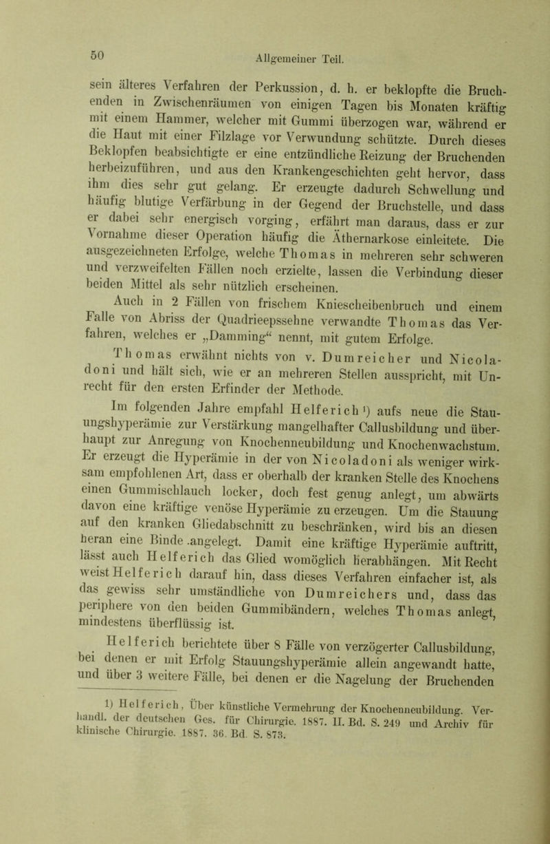 sein älteres Verfahren der Perkussion, d. h. er beklopfte die Bruch- enden in Zwischenräumen von einigen Tagen bis Monaten kräftig mit einem Hammer, welcher mit Gummi überzogen war, während er die Haut mit einer Filzlage vor Verwundung schützte. Durch dieses Beklopfen beabsichtigte er eine entzündliche Reizung der Bruchenden herbeizuführen, und aus den Krankengeschichten geht hervor, dass ihm dies sehr gut gelang. Er erzeugte dadurch Schwellung und häufig blutige Verfärbung in der Gegend der Bruchstelle, und dass er dabei sehr energisch vorging, erfährt man daraus, dass er zur ^ ornahme dieser Operation häufig die Äthernarkose einleitete. Die ausgezeichneten Erfolge, welche Thomas in mehreren sehr schweren und verzweifelten Fällen noch erzielte, lassen die Verbindung dieser beiden Mittel als sehr nützlich erscheinen. Auch in 2 Fällen von frischem Kniescheibenbruch und einem Falle von Abriss der Quadrieepssehne verwandte Thomas das Ver- fahren, welches er „Damming“ nennt, mit gutem Erfolge. Thomas erwähnt nichts von v. Dumreicher und Nicola- doni und hält sich, wie er an mehreren Stellen ausspricht, mit Un- recht für den ersten Erfinder der Methode. Im folgenden Jahre empfahl Helferich1) aufs neue die Stau- ungshyperämie zur Verstärkung mangelhafter Callusbildung und über- haupt zur Anregung von Knochenneubildung und Knochenwachstum. Er erzeugt die Hyperämie in der von Nicoladoni als weniger wirk- sam empfohlenen Art, dass er oberhalb der kranken Stelle des Knochens einen Gummischlauch locker, doch fest genug anlegt, um abwärts davon eine kräftige venöse Hyperämie zu erzeugen. Um die Stauung auf den kranken Gliedabschnitt zu beschränken, wird bis an diesen heran eine Binde .angelegt Damit eine kräftige Hyperämie auftritt, lässt auch Helferich das Glied womöglich herabhängen. Mit Recht weist Helfe rieh darauf hin, dass dieses Verfahren einfacher ist, als das gewiss sehr umständliche von Dumreichers und, dass das periphere von den beiden Gummibändern, welches Thomas anlegt mindestens überflüssig ist. Helferich berichtete über 8 Fälle von verzögerter Callusbildung, bei denen er mit Erfolg Stauungshyperämie allein angewandt hatte, und über 3 weitere Fälle, bei denen er die Nagelung der Bruchenden 1) Helferich, Über künstliche Vermehrung der Knochenneubildung. Yer- handl der deutschen Ges. für Chirurgie. 1887. II. Bd. S. 249 und Archiv für klinische Chirurgie. 1887. 36. Bd. S. 873.