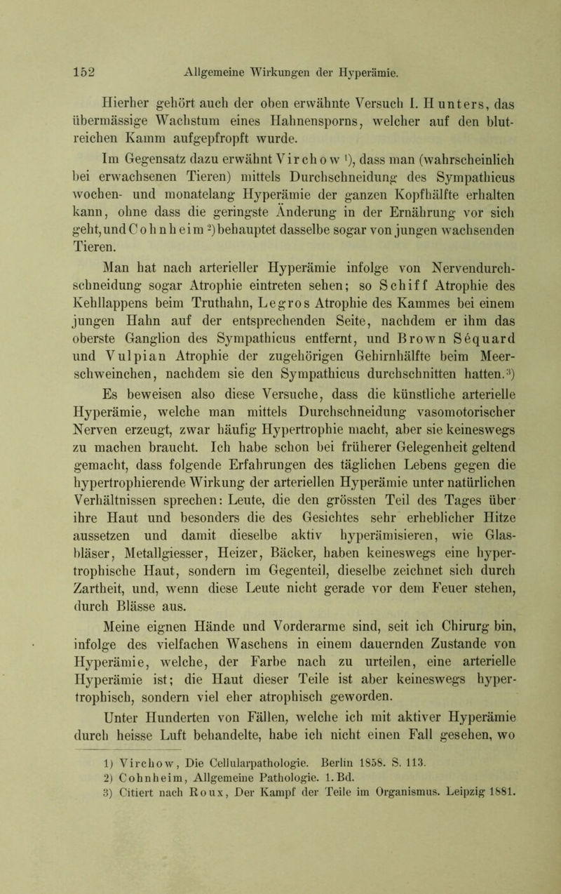Hierher gehört auch der oben erwähnte Versuch I. Ii unters, das übermässige Wachstum eines Hahnensporns, welcher auf den blut- reichen Kamm aufgepfropft wurde. Im Gegensatz dazu erwähnt Vir ch o w l 2), dass man (wahrscheinlich bei erwachsenen Tieren) mittels Durchschneidung des Sympathicus wochen- und monatelang Hyperämie der ganzen Kopfhälfte erhalten kann, ohne dass die geringste Änderung in der Ernährung vor sich geht,und C o h n h eim -) behauptet dasselbe sogar von jungen wachsenden Tieren. Man hat nach arterieller Hyperämie infolge von Nervendurch- schneidung sogar Atrophie eintreten sehen; so Schiff Atrophie des Kehllappens beim Truthahn, Legros Atrophie des Kammes bei einem jungen Hahn auf der entsprechenden Seite, nachdem er ihm das oberste Ganglion des Sympathicus entfernt, und Brown Sequard und Vulpian Atrophie der zugehörigen Gehirnhälfte beim Meer- schweinchen, nachdem sie den Sympathicus durchschnitten hatten.3) Es beweisen also diese Versuche, dass die künstliche arterielle Hyperämie, welche man mittels Durchschneidung vasomotorischer Nerven erzeugt, zwar häufig Hypertrophie macht, aber sie keineswegs zu machen braucht. Ich habe schon bei früherer Gelegenheit geltend gemacht, dass folgende Erfahrungen des täglichen Lebens gegen die hypertrophierende Wirkung der arteriellen Hyperämie unter natürlichen Verhältnissen sprechen: Leute, die den grössten Teil des Tages über ihre Haut und besonders die des Gesichtes sehr erheblicher Hitze aussetzen und damit dieselbe aktiv hyperämisieren, wie Glas- bläser, Metallgiesser, Heizer, Bäcker, haben keineswegs eine hyper- trophische Haut, sondern im Gegenteil, dieselbe zeichnet sich durch Zartheit, und, wenn diese Leute nicht gerade vor dem Feuer stehen, durch Blässe aus. Meine eignen Hände und Vorderarme sind, seit ich Chirurg bin, infolge des vielfachen Waschens in einem dauernden Zustande von Hyperämie, welche, der Farbe nach zu urteilen, eine arterielle Hyperämie ist; die Haut dieser Teile ist aber keineswegs hyper- trophisch, sondern viel eher atrophisch geworden. Unter Hunderten von Fällen, welche ich mit aktiver Hyperämie durch heisse Luft behandelte, habe ich nicht einen Fall gesehen, wo 1) Virckow, Die Cellularpathologie. Berlin 1858. S. 113. 2) Cohnheim, Allgemeine Pathologie. l.Bd. 3) Citiert nach Roux, Der Kampf der Teile im Organismus. Leipzig 1881.
