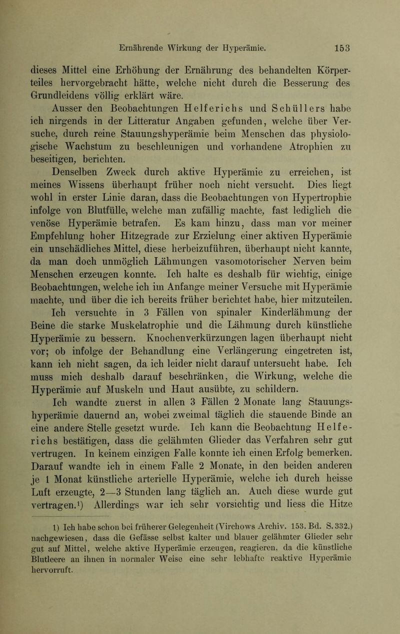 dieses Mittel eine Erhöhung der Ernährung des behandelten Körper- teiles hervorgebracht hätte, welche nicht durch die Besserung des Grundleidens völlig erklärt wäre. Ausser den Beobachtungen Helferichs und Schüllers habe ich nirgends in der Litteratur Angaben gefunden, welche über Ver- suche, durch reine Stauungshyperämie beim Menschen das physiolo- gische Wachstum zu beschleunigen und vorhandene Atrophien zu beseitigen, berichten. Denselben Zweck durch aktive Hyperämie zu erreichen, ist meines Wissens überhaupt früher noch nicht versucht. Dies liegt wohl in erster Linie daran, dass die Beobachtungen von Hypertrophie infolge von Blutfülle, welche man zufällig machte, fast lediglich die venöse Hyperämie betrafen. Es kam hinzu, dass man vor meiner Empfehlung hoher Hitzegrade zur Erzielung einer aktiven Hyperämie ein unschädliches Mittel, diese herbeizuführen, überhaupt nicht kannte, da man doch unmöglich Lähmungen vasomotorischer Nerven beim Menschen erzeugen konnte. Ich halte es deshalb für wichtig, einige Beobachtungen, welche ich im Anfänge meiner Versuche mit Hyperämie machte, und über die ich bereits früher berichtet habe, hier mitzuteilen. Ich versuchte in 3 Fällen von spinaler Kinderlähmung der Beine die starke Muskelatrophie und die Lähmung durch künstliche Hyperämie zu bessern. Knochenverkürzungen lagen überhaupt nicht vor; ob infolge der Behandlung eine Verlängerung eingetreten ist, kann ich nicht sagen, da ich leider nicht darauf untersucht habe. Ich muss mich deshalb darauf beschränken, die Wirkung, welche die Hyperämie auf Muskeln und Haut ausübte, zu schildern. Ich wandte zuerst in allen 3 Fällen 2 Monate lang Stauungs- hyperämie dauernd an, wobei zweimal täglich die stauende Binde an eine andere Stelle gesetzt wurde. Ich kann die Beobachtung Helfe- richs bestätigen, dass die gelähmten Glieder das Verfahren sehr gut vertrugen. In keinem einzigen Falle konnte ich einen Erfolg bemerken. Darauf wandte ich in einem Falle 2 Monate, in den beiden anderen je 1 Monat künstliche arterielle Hyperämie, welche ich durch heisse Luft erzeugte, 2—3 Stunden lang täglich an. Auch diese wurde gut vertragen.1) Allerdings war ich sehr vorsichtig und Hess die Hitze 1) Ich habe schon bei früherer Gelegenheit (Virchows Archiv. 153. Bd. S. 332.) n ach ge wiesen, dass die Gefässe selbst kalter und blauer gelähmter Glieder sehr gut auf Mittel, welche aktive Hyperämie erzeugen, reagieren, da die künstliche Blutleere an ihnen in normaler Weise eine sehr lebhafte reaktive Hyperämie hervorruft.
