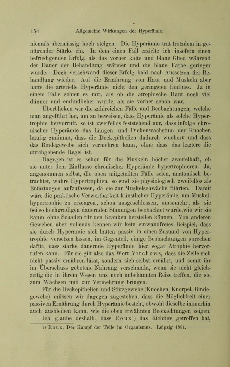 niemals übermässig hoch steigen. Die Hyperämie trat trotzdem in ge- nügender Stärke ein. In dem einen Fall erzielte ich insofern einen befriedigenden Erfolg, als das vorher kalte und blaue Glied während der Dauer der Behandlung wärmer und die blaue Farbe geringer wurde. Doch verschwand dieser Erfolg bald nach Aussetzen der Be- handlung wieder. Auf die Ernährung von Haut und Muskeln aber hatte die arterielle Hyperämie nicht den geringsten Einfluss. Ja in einem Falle schien es mir, als ob die atrophische Haut noch viel dünner und emfmdlicher wurde, als sie vorher schon war. Überblicken wir die zahlreichen Fälle und Beobachtungen, welche man angeführt hat, um zu beweisen, dass Hyperämie als solche Hyper- trophie hervorruft, so ist zweifellos feststehend nur, dass infolge chro- nischer Hyperämie das Längen- und Dickenwachstum der Knochen häufig zunimmt, dass die Deckepithelien dadurch wucheru und dass das Bindegewebe sich vermehren kann, ohne dass das letztere die durchgehende Regel ist. Dagegen ist es schon für die Muskeln höchst zweifelhaft, ob sie unter dem Einflüsse chronischer Hyperämie hypertrophieren. Ja, angenommen selbst, die oben mitgeteilten Fälle seien, anatomisch be- trachtet, wahre Hypertrophien, so sind sie physiologisch zweifellos als Entartungen aufzufassen, da sie zur Muskelschwäche führten. Damit wäre die praktische Verwertbarkeit künstlicher Hyperämie, um Muskel- hypertrophie zu erzeugen, schon ausgeschlossen, umsomehr, als sie bei so hochgradigen dauernden Stauungen beobachtet wurde, wie wir sie kaum ohne Schaden für den Kranken herstellen können. Von anderen Geweben aber vollends kennen wir kein einwandfreies Beispiel, dass sie durch Hyperämie sich hätten passiv in einen Zustand von Hyper- trophie versetzen lassen, im Gegenteil, einige Beobachtungen sprechen dafür, dass starke dauernde Hyperämie hier sogar Atrophie hervor- rufen kann. Für sie gilt also das Wort Virchows, dass die Zelle sich nicht passiv ernähren lässt, sondern sich selbst ernährt, und somit ihr im Überschuss gebotene Nahrung verschmäht, wenn sie nicht gleich- zeitig die in ihrem Wesen uns noch unbekannten Reize treffen, die sie zum Wachsen und zur Vermehrung bringen. Für die Deckepithelien und Stützgewebe (Knochen, Knorpel, Binde- gewebe) müssen wir dagegen zugestehen, dass die Möglichkeit einer passiven Ernährung durch Hyperämie besteht, obwohl dieselbe immerhin auch ausbleiben kann, wie die oben erwähnten Beobachtungen zeigen. Ich glaube deshalb, dass Roux1) das Richtige getroffen hat,