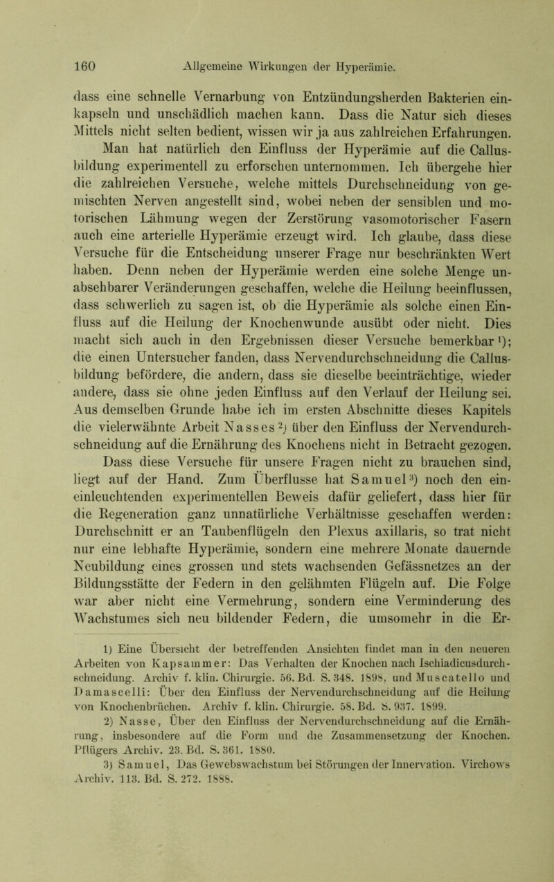 dass eine schnelle Vernarbung von Entzündungsherden Bakterien ein- kapseln und unschädlich machen kann. Dass die Natur sich dieses Mittels nicht selten bedient, wissen wir ja aus zahlreichen Erfahrungen. Man hat natürlich den Einfluss der Hyperämie auf die Callus- bildung experimentell zu erforschen unternommen. Ich übergehe hier die zahlreichen Versuche, welche mittels Durchschneidung von ge- mischten Nerven angestellt sind, wobei neben der sensiblen und mo- torischen Lähmung wegen der Zerstörung vasomotorischer Fasern auch eine arterielle Hyperämie erzeugt wird. Ich glaube, dass diese Versuche für die Entscheidung unserer Frage nur beschränkten Wert haben. Denn neben der Hyperämie werden eine solche Menge un- absehbarer Veränderungen geschaffen, welche die Heilung beeinflussen, dass schwerlich zu sagen ist, ob die Hyperämie als solche einen Ein- fluss auf die Heilung der Knochenwunde ausübt oder nicht. Dies macht sich auch in den Ergebnissen dieser Versuche bemerkbar1); die einen Untersucher fanden, dass Nervendurchschneidung die Callus- bildung befördere, die andern, dass sie dieselbe beeinträchtige, wieder andere, dass sie ohne jeden Einfluss auf den Verlauf der Heilung sei. Aus demselben Grunde habe ich im ersten Abschnitte dieses Kapitels die vielerwähnte Arbeit Nasses2) über den Einfluss der Nervendurch- schneidung auf die Ernährung des Knochens nicht in Betracht gezogen. Dass diese Versuche für unsere Fragen nicht zu brauchen sind, liegt auf der Hand. Zum Überflüsse hat Samuel3) noch den ein- einleuchtenden experimentellen Beweis dafür geliefert, dass hier für die Regeneration ganz unnatürliche Verhältnisse geschaffen werden: Durchschnitt er an Taubenflügeln den Plexus axillaris, so trat nicht nur eine lebhafte Hyperämie, sondern eine mehrere Monate dauernde Neubildung eines grossen und stets wachsenden Gefässnetzes an der Bildungsstätte der Federn in den gelähmten Flügeln auf. Die Folge war aber nicht eine Vermehrung, sondern eine Verminderung des Wachstumes sich neu bildender Federn, die umsomehr in die Er- 1) Eine Übersicht der betreffenden Ansichten findet man in den neueren Arbeiten von Kapsammer: Das Verhalten der Knochen nach Ischiadicusdurch- schneidung. Archiv f. klin. Chirurgie. 56. Bd. S. 348. 1898, und Muscatello und Damascelli: Über den Einfluss der Nervendurchschneidung auf die Heilung von Knochenbrüchen. Archiv f. klin. Chirurgie. 58. Bd. S. 937. 1899. 2) Nasse, Über den Einfluss der Nervendurchschneidung auf die Ernäh- rung, insbesondere auf die Form und die Zusammensetzung der Knochen. Pflügers Archiv. 23. Bd. S. 361. 1880. 3) Samuel, Das Gewebswachstum bei Störungen der Innervation. Virchows Archiv. 113. Bd. S. 272. 1888.