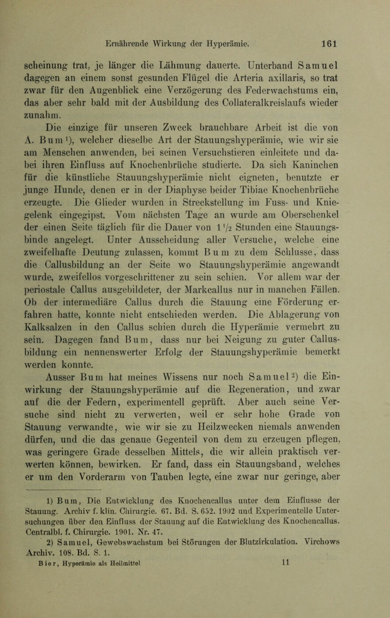 scheinung trat, je länger die Lähmung dauerte. Unterband Samuel dagegen an einem sonst gesunden Flügel die Arteria axillaris, so trat zwar für den Augenblick eine Verzögerung des Feder Wachstums ein, das aber sehr bald mit der Ausbildung des Collateralkreislaufs wieder zunahm. Die einzige für unseren Zweck brauchbare Arbeit ist die von A. Bum1), welcher dieselbe Art der Stauungshyperämie, wie wir sie am Menschen anwenden, bei seinen Versuchstieren einleitete und da- bei ihren Einfluss auf Knochenbrüche studierte. Da sich Kaninchen für die künstliche Stauungshyperämie nicht eigneten, benutzte er junge Hunde, denen er in der Diaphyse beider Tibiae Knochenbrüche erzeugte. Die Glieder wurden in Streckstellung im Fuss- und Knie- gelenk eingegipst. Vom nächsten Tage an wurde am Oberschenkel der einen Seite täglich für die Dauer von 172 Stunden eine Stauungs- binde angelegt. Unter Ausscheidung aller Versuche, welche eine zweifelhafte Deutung zulassen, kommt B u m zu dem Schlüsse, dass die Callusbildung an der Seite wo Stauungshyperämie angewandt wurde, zweifellos vorgeschrittener zu sein schien. Vor allem war der periostale Callus ausgebildeter, der Markcallus nur in manchen Fällen. Ob der intermediäre Callus durch die Stauung eine Förderung er- fahren hatte, konnte nicht entschieden werden. Die Ablagerung von Kalksalzen in den Callus schien durch die Hyperämie vermehrt zu sein. Dagegen fand Bum, dass nur bei Neigung zu guter Callus- bildung ein nennenswerter Erfolg der Stauungshyperämie bemerkt werden konnte. Ausser Bum hat meines Wissens nur noch Samuel2) die Ein- wirkung der Stauungshyperämie auf die Begeneration, und zwar auf die der Federn, experimentell geprüft. Aber auch seine Ver- suche sind nicht zu verwerten, weil er sehr hohe Grade von Stauung verwandte, wie wir sie zu Heilzwecken niemals anwenden dürfen, und die das genaue Gegenteil von dem zu erzeugen pflegen, was geringere Grade desselben Mittels, die wir allein praktisch ver- werten können, bewirken. Er fand, dass ein Stauungsband, welches er um den Vorderarm von Tauben legte, eine zwar nur geringe, aber 1) Bum, Die Entwicklung des Knochencallas unter dem Einflüsse der Stauung. Archiv f. klin. Chirurgie. 67. Bd. S. 652. 1902 und Experimentelle Unter- suchungen über den Einfluss der Stauung auf die Entwicklung des Knochencallus. Centralbl. f. Chirurgie. 1901. Nr. 47. 2) Samuel, Gewebswachstum bei Störungen der Blutzirkulation. Virchows Archiv. 108. Bd. S. 1. Bier, Hyperämie als Heilmittel 11