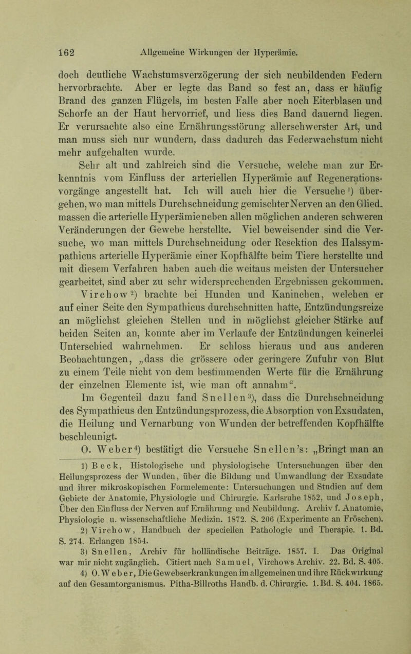 doch deutliche Wacbstumsverzögerung der sich neubildenden Federn hervorbracbte. Aber er legte das Band so fest an, dass er häufig Brand des ganzen Flügels, im besten Falle aber noch Eiterblasen und Schorfe an der Haut hervorrief, und Hess dies Band dauernd liegen. Er verursachte also eine Ernährungsstörung allerschwerster Art, und man muss sich nur wundern, dass dadurch das Federwachstum nicht mehr aufgehalten wurde. Sehr alt und zahlreich sind die Versuche, welche man zur Er- kenntnis vom Einfluss der arteriellen Hyperämie auf Regenerations- vorgänge angestellt hat. Ich will auch hier die Versuche') über- gehen, wo man mittels Durchschneidung gemischter Nerven an den Glied, massen die arterielle Hyperämieneben allen möglichen anderen schweren Veränderungen der Gewebe herstellte. Viel beweisender sind die Ver- suche, wo man mittels Durchschneidung oder Resektion des Halssym- pathicus arterielle Hyperämie einer Kopfhälfte beim Tiere herstellte und mit diesem Verfahren haben auch die weitaus meisten der Untersucher gearbeitet, sind aber zu sehr widersprechenden Ergebnissen gekommen. Virchow1 2) brachte bei Hunden und Kaninchen, welchen er auf einer Seite den Sympathicus durchschnitten hatte, Entzündungsreize an möglichst gleichen Stellen und in möglichst gleicher Stärke auf beiden Seiten an, konnte aber im Verlaufe der Entzündungen keinerlei Unterschied wahrnehmen. Er schloss hieraus und aus anderen Beobachtungen, „dass die grössere oder geringere Zufuhr von Blut zu einem Teile nicht von dem bestimmenden Werte für die Ernährung der einzelnen Elemente ist, wie man oft annahm Im Gegenteil dazu fand Sn eilen3), dass die Durchschneidung des Sympathicus den Entzündungsprozess, die Absorption von Exsudaten, die Heilung und Vernarbung von Wunden der betreffenden Kopf hälfte beschleunigt. 0. Weber4) bestätigt die Versuche Sn eilen’s: „Bringt man an 1) Beck, Histologische und physiologische Untersuchungen über den Heilungsprozess der Wunden, über die Bildung und Umwandlung der Exsudate und ihrer mikroskopischen Formelemente: Untersuchungen und Studien auf dem Gebiete der Anatomie, Physiologie und Chirurgie. Karlsruhe 1852, und Joseph, Über den Einfluss der Nerven auf Ernährung und Neubildung. Archiv f. Anatomie, Physiologie u. wissenschaftliche Medizin. 1872. S. 206 (Experimente an Fröschen). 2) Virchow, Handbuch der speciellen Pathologie und Therapie. 1. Bd. S. 274. Erlangen 1854. 3) Sn eilen, Archiv für holländische Beiträge. 1857. I. Das Original war mir nicht zugänglich. Citiert nach Samuel, Virchows Archiv. 22. Bd. S. 405. 4) O.Weber, Die Gewebserkrankungen im allgemeinen und ihre Rückwirkung auf den Gesamtorganismus. Pitha-Billroths Handb. d. Chirurgie. l.Bd. S. 404. 1865.
