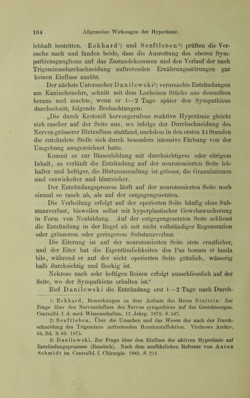 lebhaft bestritten. Eckhard1) und Senftleben2) prüften die Ver- suche nach und fanden beide, dass die Ausrottung- des oberen Sym- pathicusgang-lions auf das Zustandekommen und den Verlauf der nach Trigeminusdurchschneidung auftretenden Ernährungsstörungen gar keinen Einfluss ausiibt. Der nächste Untersucher Danilewski3) verursachte Entzündungen am Kaninchenohre, schnitt mit dem Locheisen Stücke aus demselben heraus und machte, wenn er 1—2 Tage später den Sympathicus durchschnitt, folgende Beobachtungen: „Die durch Krotonöl hervorgerufene reaktive Hyperämie gleicht sich rascher auf der Seite aus, wo infolge der Durchschneidung des Nerven grösserer Blutzufluss stattfand, nachdem in den ersten 24 Stunden die entzündete Stelle sich durch besonders intensive Färbung von der Umgebung ausgezeichnet hatte. Kommt es zur Blasenbildung mit durchsichtigem oder eitrigem Inhalt, so verläuft die Entzündung auf der neurotomierten Seite leb- hafter und heftiger, die Blutansammlung ist grösser, die Granulationen sind entwickelter und blutreicher. Der Entzündungsprozess läuft auf der neurotomierten Seite noch einmal so rasch ab, als auf der entgegengesetzten. Die Verheilung erfolgt auf der operierten Seite häufig ohne Sub- stanzverlust, bisweilen selbst mit hyperplastischer Gewebswucherung in Form von Neubildung. Auf der entgegengesetzten Seite schliesst die Entzündung in der Regel ab mit nicht vollständiger Regeneration oder grösserem oder geringerem Substanzverlust. Die Eiterung ist auf der neurotomierten Seite stets ernstlicher, und der Eiter hat die Eigentümlichkeiten des Pus bonum et landa bile, während er auf der nicht operierten Seite gräulich, wässerig halb durchsichtig und flockig ist. Nekrose nach sehr heftigen Reizen erfolgt ausschliesslich auf der Seite, wo der Sympathicus erhalten ist.u Rief Danilewski die Entzündung erst 1—2 Tage nach Durch- 1) Eckhard, Bemerkungen zu dem Aufsatz des Herrn Sinitzin: Zur Frage über den Nerveneinfluss des Nervus sympathicus auf das Gesichtsorgan. Centralbl. f. d. med. Wissenschaften. 11. Jahrg. 1873. S. 547. 2) Senftleben, Über die Ursachen und das Wesen der nach der Durch- schneidung des Trigeminus auftretenden Hornhautaffektion. Virchows Archiv. 65. Bd. S. 69. 1875. 3) Danilewski, Zur Frage über den Einfluss der aktiven Hyperämie auf Entzündungsprozesse (Russisch). Nach dem ausführlichen Referate von Anton Schmidt im Centralbl. f. Chirurgie. 1883. S. 214.