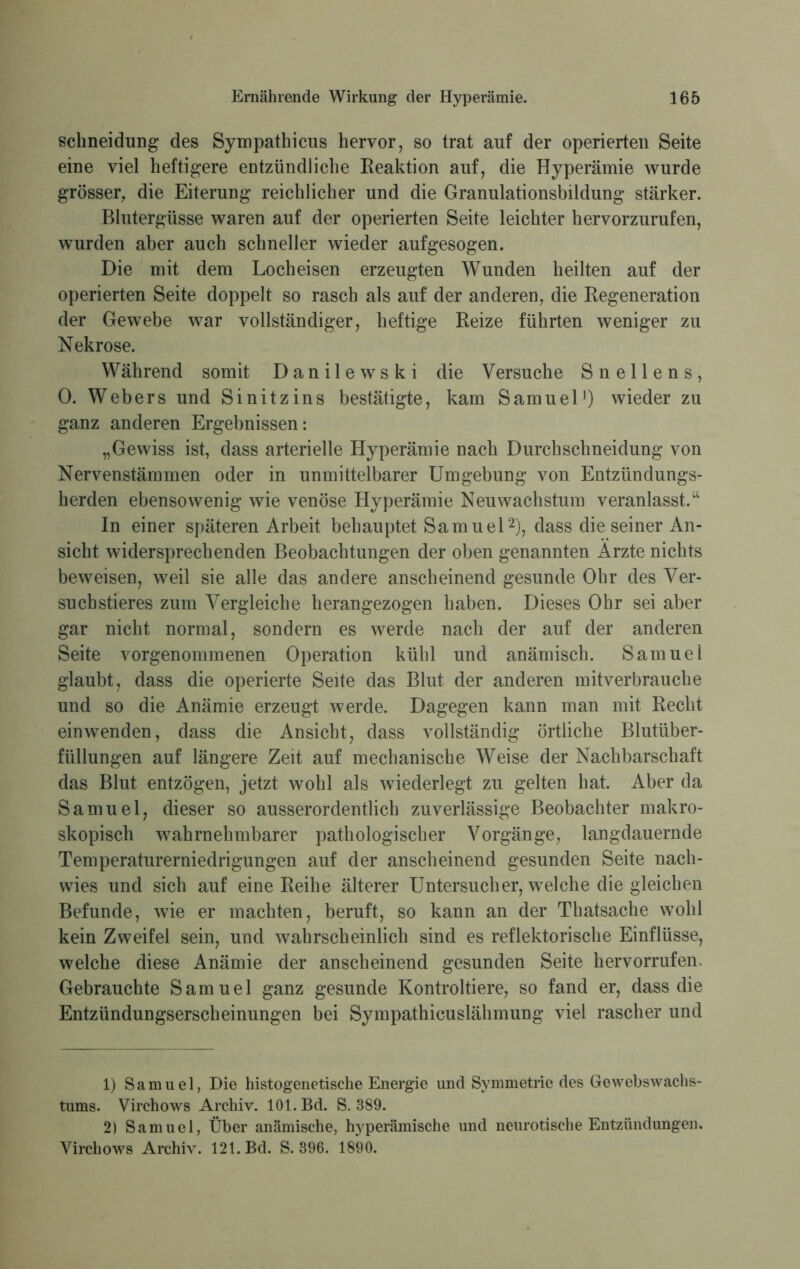 schneidung des Sympathicus hervor, so trat auf der operierten Seite eine viel heftigere entzündliche Reaktion auf, die Hyperämie wurde grösser, die Eiterung reichlicher und die Granulationsbildung stärker. Blutergüsse waren auf der operierten Seite leichter hervorzurufen, wurden aber auch schneller wieder aufgesogen. Die mit dem Locheisen erzeugten Wunden heilten auf der operierten Seite doppelt so rasch als auf der anderen, die Regeneration der Gewebe war vollständiger, heftige Reize führten weniger zu Nekrose. Während somit D a n i 1 e w s k i die Versuche Snellens, 0. Webers und Sinitzins bestätigte, kam Samuel1) wieder zu ganz anderen Ergebnissen: „Gewiss ist, dass arterielle Hyperämie nach Durchschneidung von Nervenstämmen oder in unmittelbarer Umgebung von Entzündungs- herden ebensowenig wie venöse Hyperämie Neu Wachstum veranlasst.“ In einer späteren Arbeit behauptet Samuel2), dass die seiner An- sicht widersprechenden Beobachtungen der oben genannten Arzte nichts beweisen, weil sie alle das andere anscheinend gesunde Ohr des Ver- suchstieres zum Vergleiche herangezogen haben. Dieses Ohr sei aber gar nicht normal, sondern es werde nach der auf der anderen Seite vorgenommenen Operation kühl und anämisch. Samuei glaubt, dass die operierte Seite das Blut der anderen mitverbrauche und so die Anämie erzeugt werde. Dagegen kann man mit Recht ein wenden, dass die Ansicht, dass vollständig örtliche Blutüber- füllungen auf längere Zeit auf mechanische Weise der Nachbarschaft das Blut entzögen, jetzt wohl als wiederlegt zu gelten hat. Aber da Samuel, dieser so ausserordentlich zuverlässige Beobachter makro- skopisch wahrnehmbarer pathologischer Vorgänge, langdauernde Temperaturerniedrigungen auf der anscheinend gesunden Seite nach- wies und sich auf eine Reihe älterer Untersucher, welche die gleichen Befunde, wie er machten, beruft, so kann an der Thatsache wohl kein Zweifel sein, und wahrscheinlich sind es reflektorische Einflüsse, welche diese Anämie der anscheinend gesunden Seite hervorrufen. Gebrauchte Samuel ganz gesunde Kontroltiere, so fand er, dass die Entzündungserscheinungen bei Sympathicuslähmung viel rascher und 1) Samuel, Die histogenetische Energie und Symmetrie des Gewebswachs- tums. Virchows Archiv. 101. Bd. S. 389. 2) Samuel, Über anämische, hyperämische und neurotische Entzündungen. Virchows Archiv. 121. Bd. S. 896. 1890.