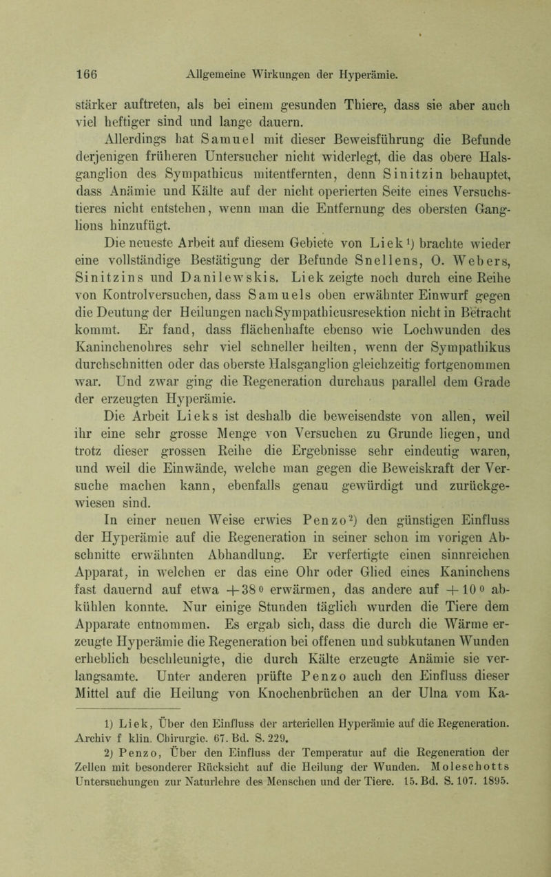 stärker auftreten, als bei einem gesunden Thiere, dass sie aber auch viel heftiger sind und lange dauern. Allerdings bat Samuel mit dieser Beweisführung die Befunde derjenigen früheren Untersucher nicht widerlegt, die das obere Hals- ganglion des Sympathieus mitentfernten, denn Sinitzin behauptet, dass Anämie und Kälte auf der nicht operierten Seite eines Versuchs- tieres nicht entstehen, wenn man die Entfernung des obersten Gang- lions hinzufügt. Die neueste Arbeit auf diesem Gebiete von Liek1) brachte wieder eine vollständige Bestätigung der Befunde Snellens, 0. Webers, Sinitzins und Danilewskis. Liek zeigte noch durch eine Reihe von Kontrolversuchen, dass Samuels oben erwähnter Einwurf gegen die Deutung der Heilungen nachSympathicusresektion nicht in Betracht kommt. Er fand, dass flächenhafte ebenso wie Lochwunden des Kaninchenohres sehr viel schneller heilten, wenn der Sympathikus durchschnitten oder das oberste Halsganglion gleichzeitig fortgenommen war. Und zwar ging die Regeneration durchaus parallel dem Grade der erzeugten Hyperämie. Die Arbeit Lieks ist deshalb die beweisendste von allen, weil ihr eine sehr grosse Menge von Versuchen zu Grunde liegen, und trotz dieser grossen Reihe die Ergebnisse sehr eindeutig waren, und weil die Einwände, welche man gegen die Beweiskraft der Ver- suche machen kann, ebenfalls genau gewürdigt und zurückge- wiesen sind. In einer neuen Weise erwies Penzo2) den günstigen Einfluss der Hyperämie auf die Regeneration in seiner schon im vorigen Ab- schnitte erwähnten Abhandlung. Er verfertigte einen sinnreichen Apparat, in welchen er das eine Ohr oder Glied eines Kaninchens fast dauernd auf etwa +38o erwärmen, das andere auf -f-lOo ab- kühlen konnte. Nur einige Stunden täglich wurden die Tiere dem Apparate entnommen. Es ergab sich, dass die durch die Wärme er- zeugte Hyperämie die Regeneration bei offenen und subkutanen Wunden erheblich beschleunigte, die durch Kälte erzeugte Anämie sie ver- langsamte. Unter anderen prüfte Penzo auch den Einfluss dieser Mittel auf die Heilung von Knochenbrüchen an der Ulna vom Ka- 1) Liek, Über den Einfluss der arteriellen Hyperämie auf die Regeneration. Archiv f klin. Chirurgie. 67. Bd. S. 229. 2) Penzo, Über den Einfluss der Temperatur auf die Regeneration der Zellen mit besonderer Rücksicht auf die Heilung der Wunden. Moleschotts Untersuchungen zur Naturlehre des Menschen und der Tiere. 15. Bd. S. 107. 1895.