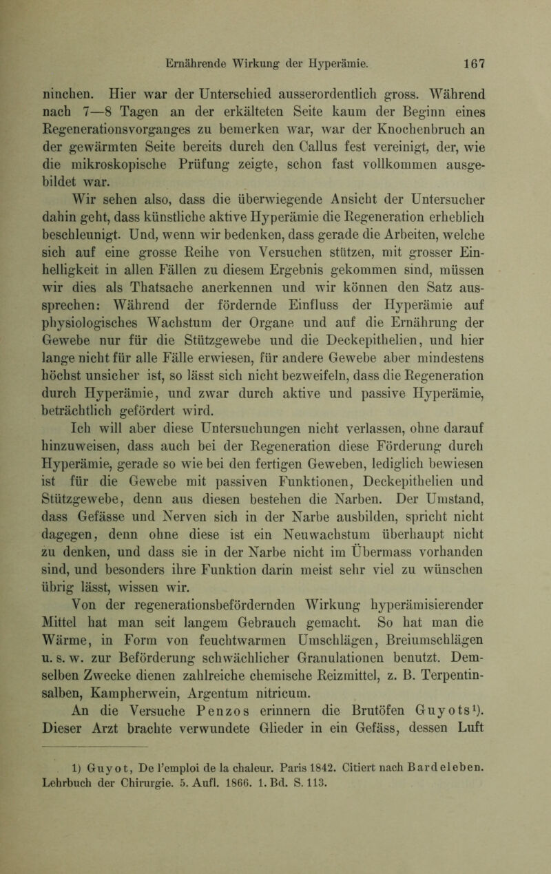 ninchen. Hier war der Unterschied ausserordentlich gross. Während nach 7—8 Tagen an der erkälteten Seite kaum der Beginn eines Regenerationsvorganges zu bemerken war, war der Knochenbruch an der gewärmten Seite bereits durch den Callus fest vereinigt, der, wie die mikroskopische Prüfung zeigte, schon fast vollkommen ausge- bildet war. Wir sehen also, dass die überwiegende Ansicht der Untersucher dahin geht, dass künstliche aktive Hyperämie die Regeneration erheblich beschleunigt. Und, wenn wir bedenken, dass gerade die Arbeiten, welche sich auf eine grosse Reihe von Versuchen stützen, mit grosser Ein- helligkeit in allen Fällen zu diesem Ergebnis gekommen sind, müssen wir dies als Thatsache anerkennen und wir können den Satz aus- sprechen: Während der fördernde Einfluss der Hyperämie auf physiologisches Wachstum der Organe und auf die Ernährung der Gewebe nur für die Stützgewebe und die Deckepithelien, und hier lange nicht für alle Fälle erwiesen, für andere Gewebe aber mindestens höchst unsicher ist, so lässt sich nicht bezweifeln, dass die Regeneration durch Hyperämie, und zwar durch aktive und passive Hyperämie, beträchtlich gefördert wird. Ich will aber diese Untersuchungen nicht verlassen, ohne darauf hinzuweisen, dass auch bei der Regeneration diese Förderung durch Hyperämie, gerade so wie bei den fertigen Geweben, lediglich bewiesen ist für die Gewebe mit passiven Funktionen, Deckepithelien und Stützgewebe, denn aus diesen bestehen die Narben. Der Umstand, dass Gefässe und Nerven sich in der Narbe ausbilden, spricht nicht dagegen, denn ohne diese ist ein Neu Wachstum überhaupt nicht zu denken, und dass sie in der Narbe nicht im Übermass vorhanden sind, und besonders ihre Funktion darin meist sehr viel zu wünschen übrig lässt, wissen wir. Von der regenerationsbefördernden Wirkung hyperämisierender Mittel hat man seit langem Gebrauch gemacht. So hat man die Wärme, in Form von feuchtwarmen Umschlägen, Breiumschlägen u. s. w. zur Beförderung schwächlicher Granulationen benutzt. Dem- selben Zwecke dienen zahlreiche chemische Reizmittel, z. B. Terpentin- salben, Kampherwein, Argentum nitricum. An die Versuche Penzos erinnern die Brutofen Guyots1). Dieser Arzt brachte verwundete Glieder in ein Gefäss, dessen Luft 1) Guyot, De l’emploi de la chaleur. Paris 1842. Citiert nach Bardeleben. Lehrbuch der Chirurgie. 5. Aufl. 1866. 1. Bd. S. 113.