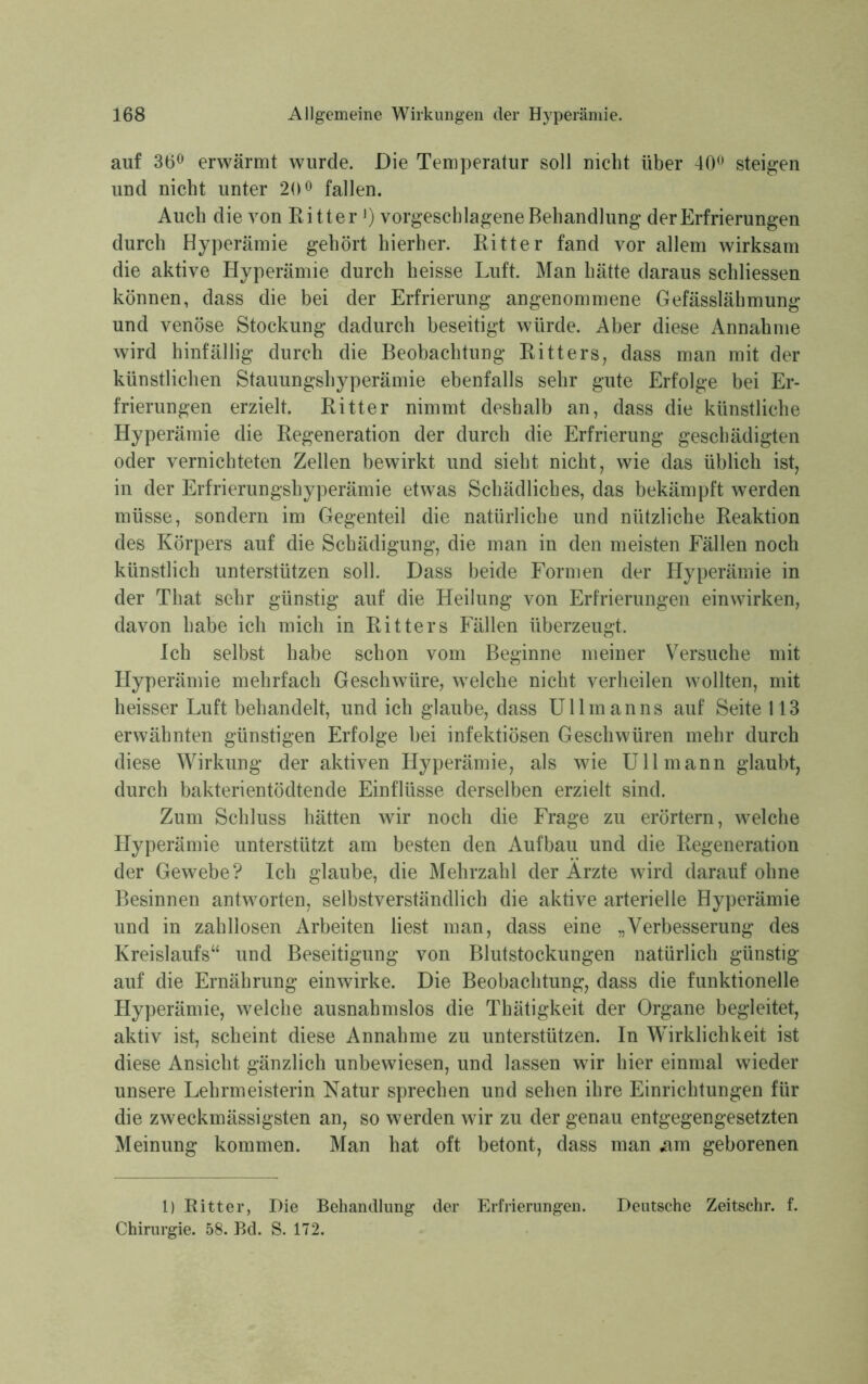 auf 36° erwärmt wurde. Die Temperatur soll nicht über 40° steigen und nicht unter 20° fallen. Auch die von Kitter *) vorgeschlagene Behandlung der Erfrierungen durch Hyperämie gehört hierher. Eitter fand vor allem wirksam die aktive Hyperämie durch heisse Luft. Man hätte daraus schliessen können, dass die bei der Erfrierung angenommene Gefässlähmung und venöse Stockung dadurch beseitigt würde. Aber diese Annahme wird hinfällig durch die Beobachtung Kitters, dass man mit der künstlichen Stauungshyperämie ebenfalls sehr gute Erfolge bei Er- frierungen erzielt. Eitter nimmt deshalb an, dass die künstliche Hyperämie die Eegeneration der durch die Erfrierung geschädigten oder vernichteten Zellen bewirkt und sieht nicht, wie das üblich ist, in der Erfrierungshyperämie etwas Schädliches, das bekämpft werden müsse, sondern im Gegenteil die natürliche und nützliche Eeaktion des Körpers auf die Schädigung, die man in den meisten Fällen noch künstlich unterstützen soll. Dass beide Formen der Hyperämie in der That sehr günstig auf die Heilung von Erfrierungen einwirken, davon habe ich mich in Eitters Fällen überzeugt. Ich selbst habe schon vom Beginne meiner Versuche mit Hyperämie mehrfach Geschwüre, welche nicht verheilen wollten, mit heisser Luft behandelt, und ich glaube, dass Ullmanns auf Seite 113 erwähnten günstigen Erfolge bei infektiösen Geschwüren mehr durch diese Wirkung der aktiven Hyperämie, als wie Uli mann glaubt, durch bakterientödtende Einflüsse derselben erzielt sind. Zum Schluss hätten wir noch die Frage zu erörtern, welche Hyperämie unterstützt am besten den Aufbau und die Eegeneration der Gewebe? Ich glaube, die Mehrzahl der Arzte wird darauf ohne Besinnen antworten, selbstverständlich die aktive arterielle Hyperämie und in zahllosen Arbeiten liest man, dass eine „Verbesserung des Kreislaufs“ und Beseitigung von Blutstockungen natürlich günstig auf die Ernährung einwirke. Die Beobachtung, dass die funktionelle Hyperämie, welche ausnahmslos die Thätigkeit der Organe begleitet, aktiv ist, scheint diese Annahme zu unterstützen. In Wirklichkeit ist diese Ansicht gänzlich unbewiesen, und lassen wir hier einmal wieder unsere Lehrmeisterin Natur sprechen und sehen ihre Einrichtungen für die zweckmässigsten an, so werden wir zu der genau entgegengesetzten Meinung kommen. Man hat oft betont, dass man «am geborenen 1) Ritter, Die Behandlung der Erfrierungen. Deutsche Zeitschr. f. Chirurgie. 58. Bd. S. 172.
