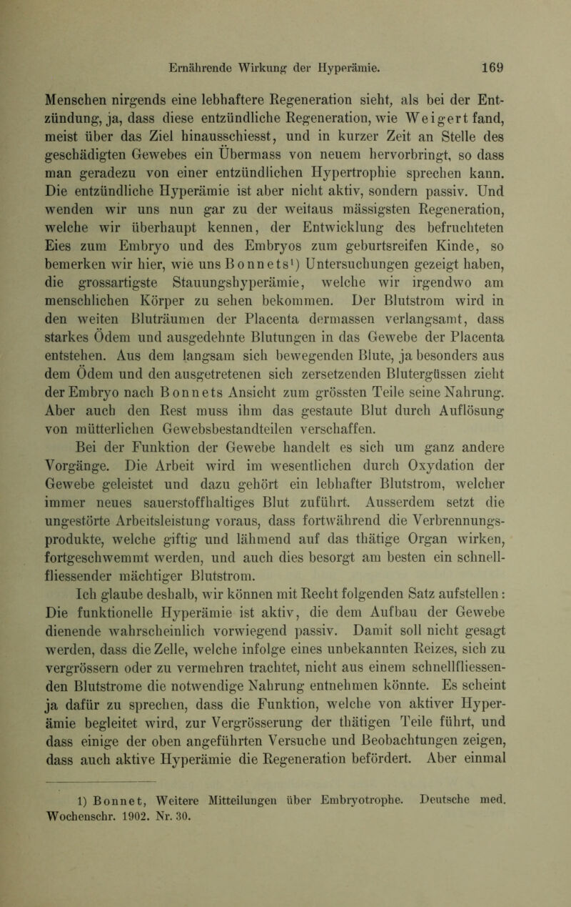 Menschen nirgends eine lebhaftere Regeneration sieht, als bei der Ent- zündung, ja, dass diese entzündliche Regeneration, wie Weigert fand, meist über das Ziel hinausschiesst, und in kurzer Zeit an Stelle des geschädigten Gewebes ein Übermass von neuem hervorbringt, so dass man geradezu von einer entzündlichen Hypertrophie sprechen kann. Die entzündliche Hyperämie ist aber nicht aktiv, sondern passiv. Und wenden wir uns nun gar zu der weitaus mässigsten Regeneration, welche wir überhaupt kennen, der Entwicklung des befruchteten Eies zum Embryo und des Embryos zum geburtsreifen Kinde, so bemerken wir hier, wie uns Bonnets1) Untersuchungen gezeigt haben, die grossartigste Stauungshyperämie, weiche wir irgendwo am menschlichen Körper zu sehen bekommen. Der Blutstrom wird in den weiten Bluträumen der Placenta dermassen verlangsamt, dass starkes Ödem und ausgedehnte Blutungen in das Gewebe der Placenta entstehen. Aus dem langsam sich bewegenden Blute, ja besonders aus dem Ödem und den ausgetretenen sich zersetzenden Blutergüssen zieht der Embryo nach Bonnets Ansicht zum grössten Teile seine Nahrung. Aber auch den Rest muss ihm das gestaute Blut durch Auflösung von mütterlichen Gewebsbestandteilen verschaffen. Bei der Funktion der Gewebe handelt es sich um ganz andere Vorgänge. Die Arbeit wird im wesentlichen durch Oxydation der Gewebe geleistet und dazu gehört ein lebhafter Blutstrom, welcher immer neues sauerstoffhaltiges Blut zuführt. Ausserdem setzt die ungestörte Arbeitsleistung voraus, dass fortwährend die Verbrennungs- produkte, welche giftig und lähmend auf das thätige Organ wirken, fortgeschwemmt werden, und auch dies besorgt am besten ein schnell- fliessender mächtiger Blutstrom. Ich glaube deshalb, wir können mit Recht folgenden Satz aufstellen: Die funktionelle Hyperämie ist aktiv, die dem Aufbau der Gewebe dienende wahrscheinlich vorwiegend passiv. Damit soll nicht gesagt werden, dass die Zelle, welche infolge eines unbekannten Reizes, sich zu vergrössern oder zu vermehren trachtet, nicht aus einem schnellfliessen- den Blutstrome die notwendige Nahrung entnehmen könnte. Es scheint ja dafür zu sprechen, dass die Funktion, welche von aktiver Hyper- ämie begleitet wird, zur Vergrösserung der thätigen Teile führt, und dass einige der oben angeführten Versuche und Beobachtungen zeigen, dass auch aktive Hyperämie die Regeneration befördert. Aber einmal 1) Bonnet, Weitere Mitteilungen über Embryotrophe. Deutsche med. Wochenschr. 1902. Nr. 30.