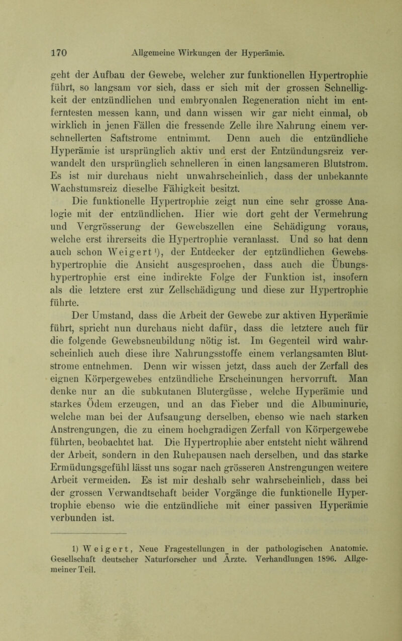 geht der Aufbau der Gewebe, welcher zur funktionellen Hypertrophie führt, so langsam vor sich, dass er sich mit der grossen Schnellig- keit der entzündlichen und embryonalen Regeneration nicht im ent- ferntesten messen kann, und dann wissen wir gar nicht einmal, ob wirklich in jenen Fällen die fressende Zelle ihre Nahrung einem ver- schnellerten Saftstrome entnimmt. Denn auch die entzündliche Hyperämie ist ursprünglich aktiv und erst der Entzündungsreiz ver- wandelt den ursprünglich schnelleren in einen langsameren Blutstrom. Es ist mir durchaus nicht unwahrscheinlich, dass der unbekannte Wachstumsreiz dieselbe Fähigkeit besitzt. Die funktionelle Hypertrophie zeigt nun eine sehr grosse Ana- logie mit der entzündlichen. Hier wie dort geht der Vermehrung und Vergrösserung der Gewebszellen eine Schädigung voraus, welche erst ihrerseits die Hypertrophie veranlasst. Und so hat denn auch schon Weigert1), der Entdecker der entzündlichen Gewebs- hypertrophie die Ansicht ausgesprochen, dass auch die Übungs- hypertrophie erst eine indirekte Folge der Funktion ist, insofern als die letztere erst zur Zellschädigung und diese zur Hypertrophie führte. Der Umstand, dass die Arbeit der Gewebe zur aktiven Hyperämie führt, spricht nun durchaus nicht dafür, dass die letztere auch für die folgende Gewebsneubildung nötig ist. Im Gegenteil wird wahr- scheinlich auch diese ihre Nahrungsstoffe einem verlangsamten Blut- strome entnehmen. Denn wir wissen jetzt, dass auch der Zerfall des eignen Körpergewebes entzündliche Erscheinungen hervorruft. Man denke nur an die subkutanen Blutergüsse, welche Hyperämie und starkes Ödem erzeugen, und an das Fieber und die Albuminurie, welche man bei der Aufsaugung derselben, ebenso wie nach starken Anstrengungen, die zu einem hochgradigen Zerfall von Körpergewebe führten, beobachtet hat Die Hypertrophie aber entsteht nicht während der Arbeit, sondern in den Ruhepausen nach derselben, und das starke Ermüdungsgefühl lässt uns sogar nach grösseren Anstrengungen weitere Arbeit vermeiden. Es ist mir deshalb sehr wahrscheinlich, dass bei der grossen Verwandtschaft beider Vorgänge die funktionelle Hyper- trophie ebenso wie die entzündliche mit einer passiven Hyperämie verbunden ist. 1) Weigert, Neue Fragestellungen in der pathologischen Anatomie. Gesellschaft deutscher Naturforscher und Arzte. Verhandlungen 1896. Allge- meiner Teil.