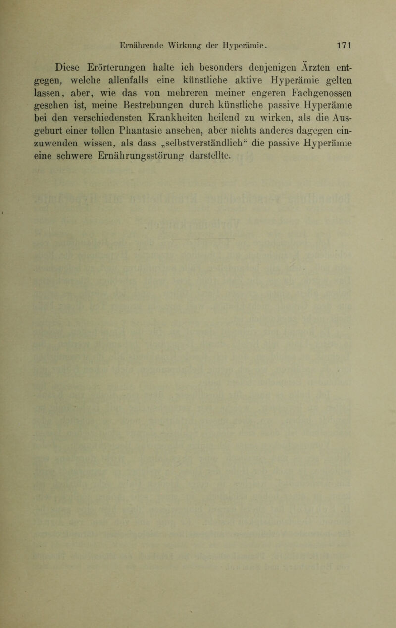 Diese Erörterungen halte ich besonders denjenigen Ärzten ent- gegen, welche allenfalls eine künstliche aktive Hyperämie gelten lassen, aber, wie das von mehreren meiner engeren Fachgenossen gesehen ist, meine Bestrebungen durch künstliche passive Hyperämie bei den verschiedensten Krankheiten heilend zu wirken, als die Aus- geburt einer tollen Phantasie ansehen, aber nichts anderes dagegen ein- zuwenden wissen, als dass „selbstverständlich“ die passive Hyperämie eine schwere Ernährungsstörung darstellte.