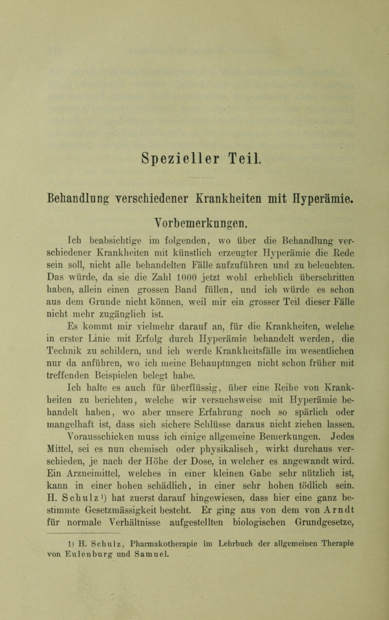 Behandlung verschiedener Krankheiten mit Hyperämie. Vorbemerkungen. Ich beabsichtige im folgenden, wo über die Behandlung ver- schiedener Krankheiten mit künstlich erzeugter Hyperämie die Kede sein soll, nicht alle behandelten Fälle aufzuführen und zu beleuchten. Das würde, da sie die Zahl 1000 jetzt wohl erheblich überschritten haben, allein einen grossen Band füllen, und ich würde es schon aus dem Grunde nicht können, weil mir ein grosser Teil dieser Fälle nicht mehr zugänglich ist. Es kommt mir vielmehr darauf an, für die Krankheiten, welche in erster Linie mit Erfolg durch Hyperämie behandelt werden, die Technik zu schildern, und ich werde Krankheitsfälle im wesentlichen nur da anführen, wo ich meine Behauptungen nicht schon früher mit treffenden Beispielen belegt habe. Ich halte es auch für überflüssig, über eine Keihe von Krank- heiten zu berichten, welche wTir versuchsweise mit Hyperämie be- handelt haben, wo aber unsere Erfahrung noch so spärlich oder mangelhaft ist, dass sich sichere Schlüsse daraus nicht ziehen lassen. Vorausschicken muss ich einige allgemeine Bemerkungen. Jedes Mittel, sei es nun chemisch oder physikalisch, wirkt durchaus ver- schieden, je nach der Höhe der Dose, in welcher es angewandt wird. Ein Arzneimittel, welches in einer kleinen Gabe sehr nützlich ist, kann in einer hohen schädlich, in einer sehr hohen tödlich sein. H. Schulz1) hat zuerst darauf hingewiesen, dass hier eine ganz be- stimmte Gesetzmässigkeit besteht. Er ging aus von dem von Arndt für normale Verhältnisse aufgestellten biologischen Grundgesetze, 1) H. Schulz, Pharmakotherapie im Lehrbuch der allgemeinen Therapie von Eulenburg und Samuel.