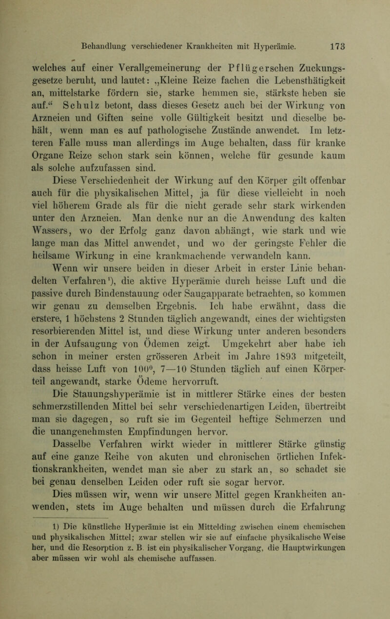 welches auf einer Verallgemeinerung der Pflligerschen Zuckungs- gesetze beruht, und lautet: „Kleine Reize fachen die Lebenstliätigkeit an, mittelstarke fördern sie, starke hemmen sie, stärkste heben sie auf.“ Schulz betont, dass dieses Gesetz auch bei der Wirkung von Arzneien und Giften seine volle Gültigkeit besitzt und dieselbe be- hält, wenn man es auf pathologische Zustände anwendet. Im letz- teren Falle muss man allerdings im Auge behalten, dass für kranke Organe Reize schon stark sein können, welche für gesunde kaum als solche aufzufassen sind. Diese Verschiedenheit der Wirkung auf den Körper gilt offenbar auch für die physikalischen Mittel, ja für diese vielleicht in noch viel höherem Grade als für die nicht gerade sehr stark wirkenden unter den Arzneien. Man denke nur an die Anwendung des kalten Wassers, wo der Erfolg ganz davon abhängt, wie stark und wie lange man das Mittel anwendet, und wo der geringste Fehler die heilsame Wirkung in eine krankmachende verwandeln kann. Wenn wir unsere beiden in dieser Arbeit in erster Linie behan- delten Verfahren1), die aktive Hyperämie durch heisse Luft und die passive durch Bindenstauung oder Saugapparate betrachten, so kommen wir genau zu demselben Ergebnis. Ich habe erwähnt, dass die erstere, 1 höchstens 2 Stunden täglich angewandt, eines der wichtigsten resorbierenden Mittel ist, und diese Wirkung unter anderen besonders in der Aufsaugung von Ödemen zeigt. Umgekehrt aber habe ich schon in meiner ersten grösseren Arbeit im Jahre 1893 mitgeteilt, dass heisse Luft von 100°, 7—10 Stunden täglich auf einen Körper- teil angewandt, starke Ödeme hervorruft. Die Stauungshyperämie ist in mittlerer Stärke eines der besten schmerzstillenden Mittel bei sehr verschiedenartigen Leiden, übertreibt man sie dagegen, so ruft sie im Gegenteil heftige Schmerzen und die unangenehmsten Empfinduogen hervor. Dasselbe Verfahren wirkt wieder in mittlerer Stärke günstig auf eine ganze Reihe von akuten und chronischen örtlichen Infek- tionskrankheiten, wendet man sie aber zu stark an, so schadet sie bei genau denselben Leiden oder ruft sie sogar hervor. Dies müssen wir, wenn wir unsere Mittel gegen Krankheiten an- wenden, stets im Auge behalten und müssen durch die Erfahrung 1) Die künstliche Hyperämie ist ein Mittelding zwischen einem chemischen und physikalischen Mittel; zwar stellen wir sie auf einfache physikalische Weise her, und die Resorption z. B. ist ein physikalischer Vorgang, die Haupt Wirkungen aber müssen wir wohl als chemische auffassen.