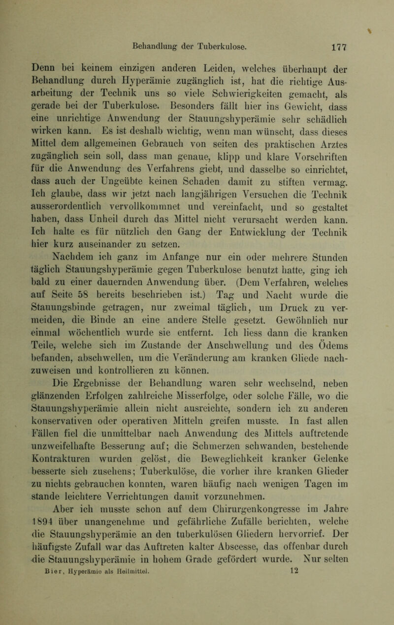 Denn bei keinem einzigen anderen Leiden, welches überhaupt der Behandlung durch Hyperämie zugänglich ist, hat die richtige Aus- arbeitung der Technik uns so viele Schwierigkeiten gemacht, als gerade bei der Tuberkulose. Besonders fällt hier ins Gewicht, dass eine unrichtige Anwendung der Stauungshyperämie sehr schädlich wirken kann. Es ist deshalb wichtig, wenn man wünscht, dass dieses Mittel dem allgemeinen Gebrauch von seiten des praktischen Arztes zugänglich sein soll, dass man genaue, klipp und klare Vorschriften für die Anwendung des Verfahrens giebt, und dasselbe so einrichtet, dass auch der Ungeübte keinen Schaden damit zu stiften vermag. Ich glaube, dass wir jetzt nach langjährigen Versuchen die Technik ausserordentlich vervollkommnet und vereinfacht, und so gestaltet haben, dass Unheil durch das Mittel nicht verursacht werden kann. Ich halte es für nützlich den Gang der Entwicklung der Technik hier kurz auseinander zu setzen. Nachdem ich ganz im Anfänge nur ein oder mehrere Stunden täglich Stauungshyperämie gegen Tuberkulose benutzt hatte, ging ich bald zu einer dauernden Anwendung über. (Dem Verfahren, welches auf Seite 58 bereits beschrieben ist.) Tag und Nacht wurde die Stauungsbinde getragen, nur zweimal täglich, um Druck zu ver- meiden, die Binde an eine andere Stelle gesetzt. Gewöhnlich nur einmal wöchentlich wurde sie entfernt. Ich Hess dann die kranken Teile, welche sich im Zustande der Anschwellung und des Ödems befanden, abschwellen, um die Veränderung am kranken Gliede nach- zuweisen und kontrollieren zu können. Die Ergebnisse der Behandlung waren sehr wechselnd, neben glänzenden Erfolgen zahlreiche Misserfolge, oder solche Fälle, wo die Stauungshyperämie allein nicht ausreichte, sondern ich zu anderen konservativen oder operativen Mitteln greifen musste. In fast allen Fällen fiel die unmittelbar nach Anwendung des Mittels auftretende unzweifelhafte Besserung auf; die Schmerzen schwanden, bestehende Kontrakturen wurden gelöst, die Beweglichkeit kranker Gelenke besserte sich Zusehens; Tuberkulöse, die vorher ihre kranken Glieder zu nichts gebrauchen konnten, waren häufig nach wenigen Tagen im stände leichtere Verrichtungen damit vorzunehmen. Aber ich musste schon auf dem Chirurgenkongresse im Jahre 1894 über unangenehme und gefährliche Zufälle berichten, welche die Stauungshyperämie an den tuberkulösen Gliedern hervorrief. Der häufigste Zufall war das Auftreten kalter Abscesse, das offenbar durch die Stauungshyperämie in hohem Grade gefördert wurde. Nur selten Bier, Hyperämio als Heilmittel. 12